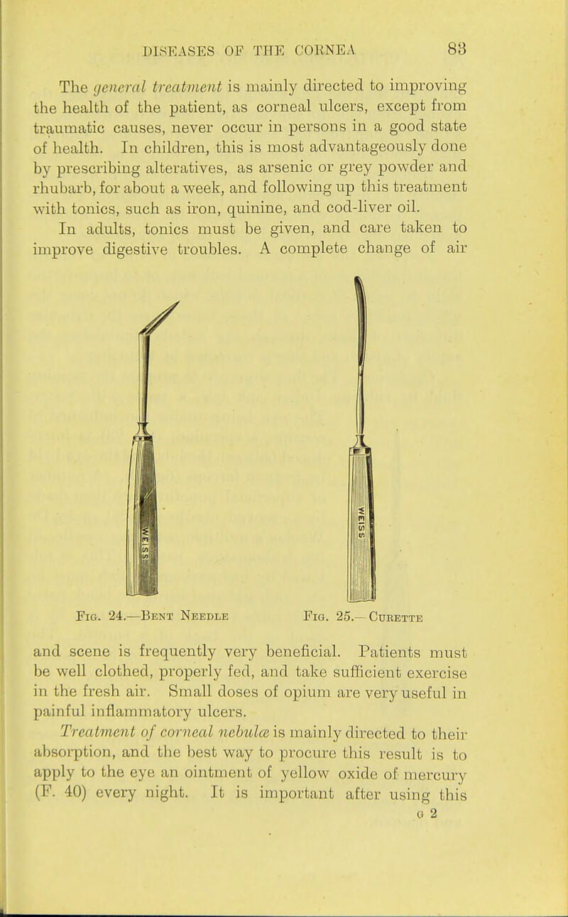 The general treatment is mainly directed to improving the health of the patient, as corneal ulcers, except from traumatic causes, never occur in persons in a good state of health. In children, this is most advantageously done by prescribing alteratives, as arsenic or grey powder and rhubarb, for about a week, and following up this treatment with tonics, such as iron, quinine, and cod-liver oil. In adults, tonics must be given, and care taken to improve digestive troubles. A complete change of air Fig. 24.—Bent Needle Fig. 25.— Cdeette and scene is frequently very beneficial. Patients must be well clothed, properly fed, and take sufficient exercise in the fresh air. Small doses of opium are very useful in painful inflammatory ulcers. Treatment of corneal nebula, is mainly directed to their absorption, and the best way to procure this result is to apply to the eye an ointment of yellow oxide of mercury (P. 40) every night. It is important after using this 0 2