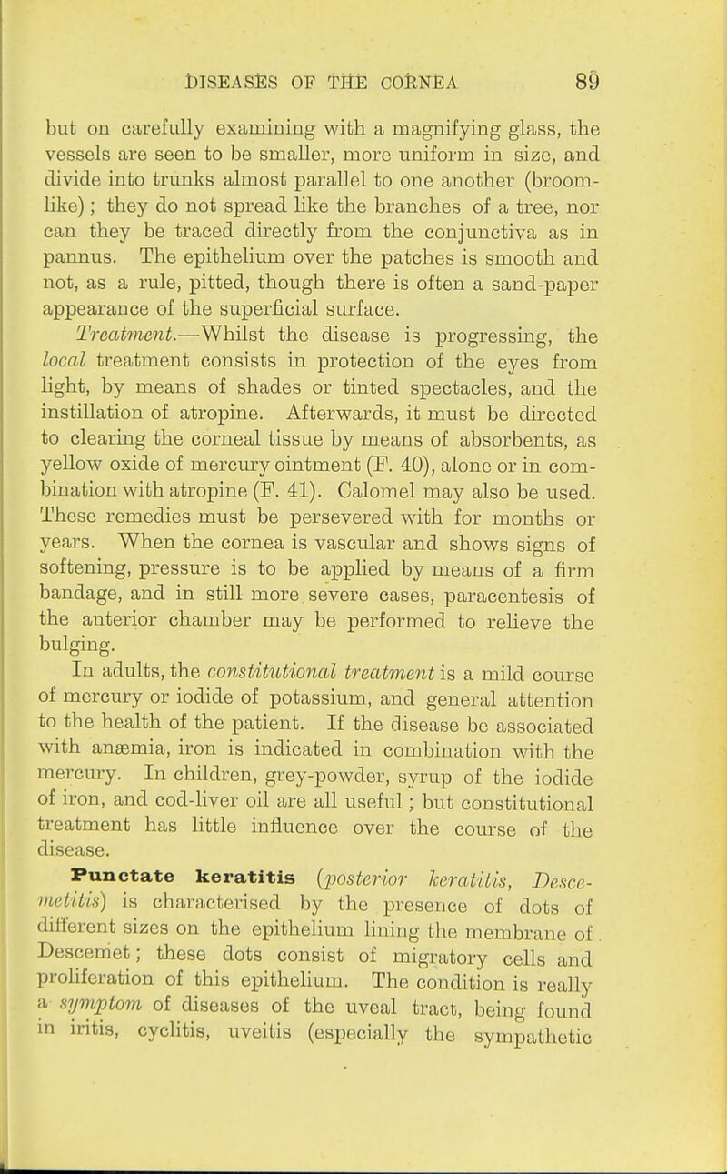 but on carefully examining with a magnifying glass, the vessels are seen to be smaller, more uniform in size, and divide into trunks almost parallel to one another (broom- like); they do not spread like the branches of a tree, nor can they be traced directly from the conjunctiva as in pannus. The epithelium over the patches is smooth and not, as a rule, pitted, though there is often a sand-paper appearance of the superficial surface. Treatment.—-Whilst the disease is progressing, the local treatment consists in protection of the eyes from light, by means of shades or tinted spectacles, and the instillation of atropine. Afterwards, it must be directed to clearing the corneal tissue by means of absorbents, as yellow oxide of mercury ointment (F. 40), alone or in com- bination with atropine (P. 41). Calomel may also be used. These remedies must be persevered with for months or years. When the cornea is vascular and shows signs of softening, pressure is to be applied by means of a firm bandage, and in still more severe cases, paracentesis of the anterior chamber may be performed to relieve the bulging. In adults, the constitutional treatment is a mild course of mercury or iodide of potassium, and general attention to the health of the patient. If the disease be associated with anaemia, iron is indicated in combination with the mercury. In children, grey-powder, syrup of the iodide of iron, and cod-liver oil are all useful; but constitutional treatment has little influence over the course of the disease. Punctate keratitis {jjosterior keratitis, Desce- inetitis) is characterised by the presence of dots of different sizes on the epithelium lining the membrane of Descemet; these dots consist of migratory cells and proliferation of this epithelium. The condition is really a symptom of diseases of the uveal tract, being found in iritis, cyclitis, uveitis (especially the sympathetic
