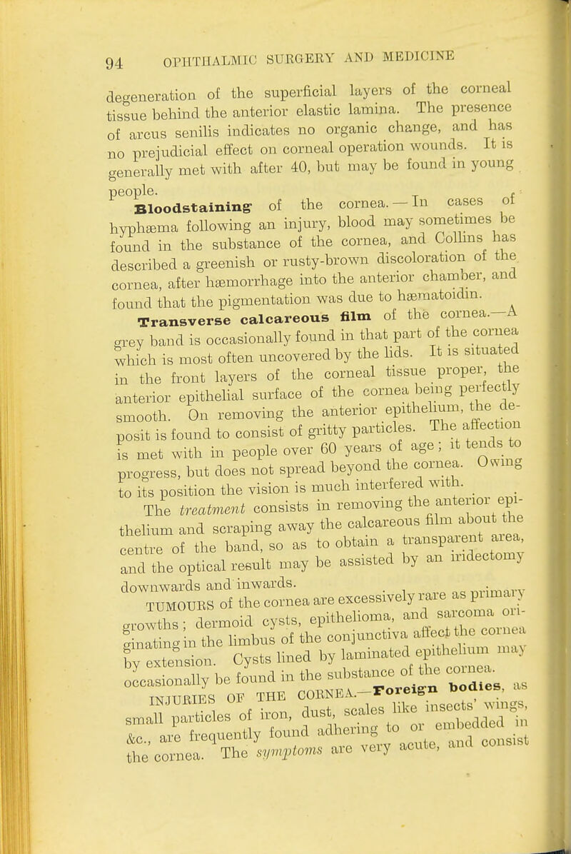 de-eneratioa of the superficial layers of the corneal tissue behind the anterior elastic lamina. The presence of arcus senihs indicates no organic change, and has no prejudicial effect on corneal operation wounds. It is generally met with after 40, but may be found m young people. ^ f Bloodstaining- of the cornea. - In cases of hyphema following an injury, blood may sometimes be found in the substance of the cornea, and Colhns has described a greenish or rusty-brown discoloration of the cornea, after hemorrhage into the anterior chamber, and found that the pigmentation was due to hseraatoidin. Transverse calcareous film of the cornea.-A grey band is occasionally found in that part of the cornea which is most often uncovered by the hds. It is situa ed in the front layers of the corneal tissue proper the anterior epithehal surface of the cornea bemg perfectly smooth. On removing the anterior epithelium, the de- posit is found to consist of gritty particles. The affection i met with in people over 60 years of age; it tends to progress, but does not spread beyond the cornea. 0..mg to its position the vision is much interfered with. _ The treatment consists in removmg the anterioi epi- thelium and scraping away the calcareous ^^-^-^^'^^ centre of the band, so as to obtain a transpaient aiea, and the optical result may be assisted by an iridectomy downwards and inwards. TUMOURS of thecorneaareexcessivelyrare as prima g.oXs; dermoid cysts, epithelioma, ^^^^^^ ainatinain the limbus of the conjunctiva aflectthe coiuea gmatm^m tne by laminated epithelium may by extension, bysts nnea .y ^nrnpa occasionally be found in the substance ot the coioea. IMUBIES OF THE COBMA.--ro- sn,an particles of i.^n, ;rb:daed t t^z:r^s::X:^:^. a., cou..