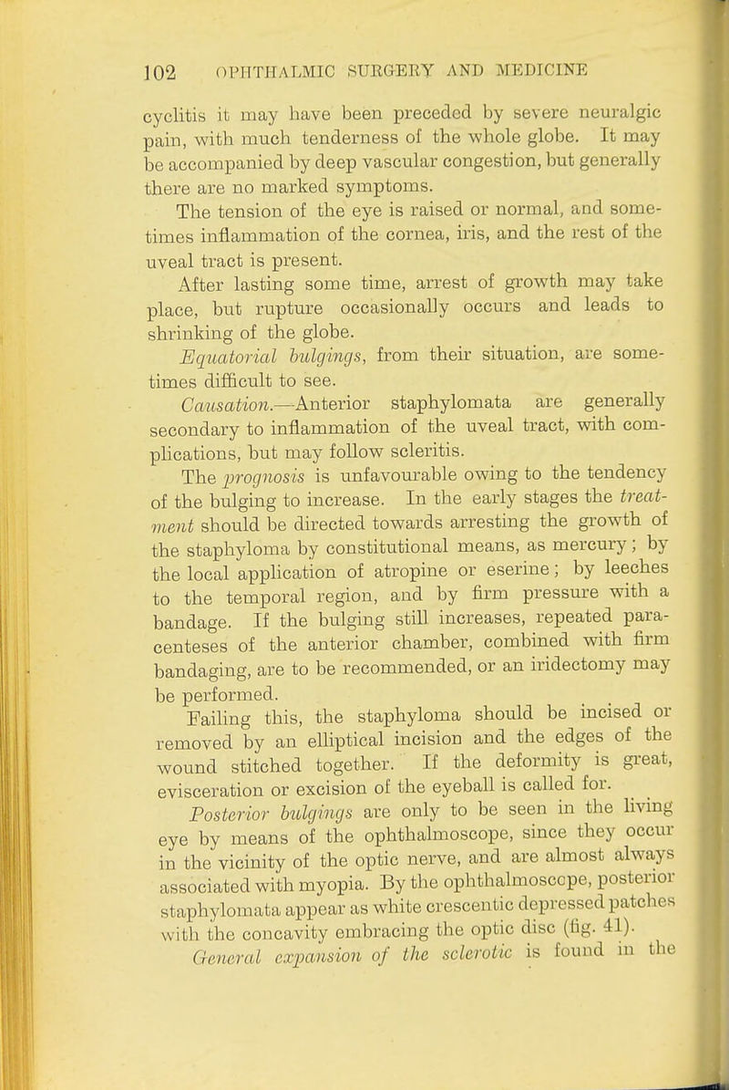 cyclitis it may have been preceded by severe neuralgic pain, with much tenderness of the whole globe. It may be accompanied by deep vascular congestion, but generally there are no marked symptoms. The tension of the eye is raised or normal, and some- times inflammation of the cornea, iris, and the rest of the uveal tract is present. After lasting some time, arrest of growth may take place, but rupture occasionally occurs and leads to shrinking of the globe. Equatorial hulgings, from their situation, are some- times difficult to see. Causation.—Anterior staphylomata are generally secondary to inflammation of the uveal tract, vnth com- phcations, but may follow scleritis. The prognosis is unfavourable owing to the tendency of the bulging to increase. In the early stages the treat- ment should be directed towards arresting the growth of the staphyloma by constitutional means, as mercury; by the local application of atropine or eserine; by leeches to the temporal region, and by firm pressure with a bandage. If the bulging still increases, repeated para- centeses of the anterior chamber, combined with firm bandaging, are to be recommended, or an iridectomy may be performed. Failing this, the staphyloma should be incised or removed by an elliptical incision and the edges of the wound stitched together. If the deformity is great, evisceration or excision of the eyeball is called for. Posterior hulgings are only to be seen in the living eye by means of the ophthalmoscope, since they occur in the vicinity of the optic nerve, and are almost always associated with myopia. By the ophthalmoscope, posterior staphylomata appear as white crescentic depressed patches with the concavity embracing the optic disc (fig. 41). General exjoansion of the sclerotic is found in the
