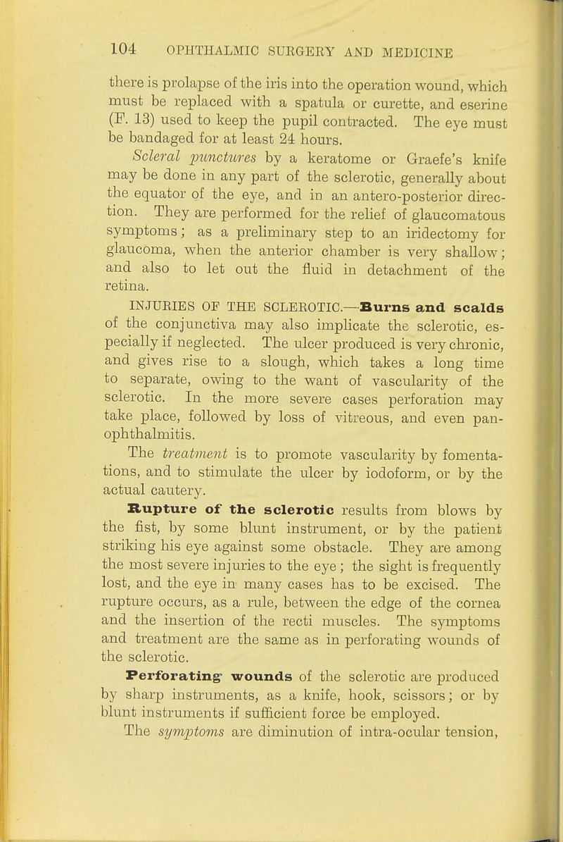 there is prolapse of the iris into the operation wound, which must be replaced with a spatula or curette, and eserine (F. 13) used to keep the pupil contracted. The eye must be bandaged for at least 24 hours. Scleral jnmckires by a keratome or Graefe's knife may be done in any part of the sclerotic, generally about the equator of the eye, and in an antero-posterior direc- tion. They are performed for the relief of glaucomatous symptoms; as a prehminary step to an iridectomy for glaucoma, when the anterior chamber is very shallow; and also to let out the fluid in detachment of the retina. INJURIES OP THE SCLEROTIC—Burns and scalds of the conjunctiva may also implicate the sclerotic, es- pecially if neglected. The ulcer produced is very chronic, and gives rise to a slough, which takes a long time to separate, owing to the want of vascularity of the sclerotic. In the more severe cases perforation may take place, followed by loss of vitreous, and even pan- ophthalmitis. The treatment is to promote vascularity by fomenta- tions, and to stimulate the ulcer by iodoform, or by the actual cautery. Rupture of the sclerotic results from blows by the fist, by some blunt instrument, or by the patient striking his eye against some obstacle. They are among the most severe injuries to the eye; the sight is frequently lost, and the eye in many cases has to be excised. The rupture occurs, as a rule, between the edge of the cornea and the insertion of the recti muscles. The symptoms and treatment are the same as in perforating wounds of the sclerotic. Perforating wounds of the sclerotic are produced by sharp instruments, as a knife, hook, scissors; or by blunt instruments if sufficient force be employed. The syviptoms are diminution of intra-ocular tension,