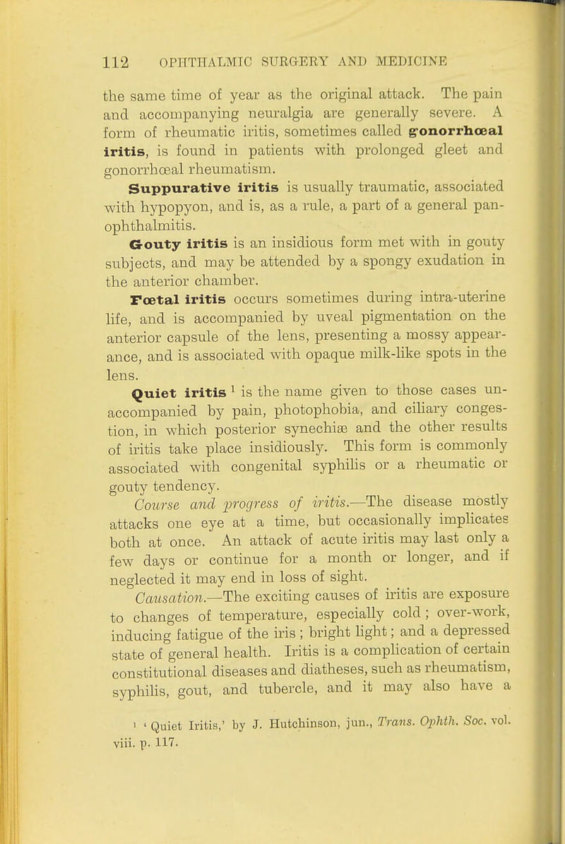 the same time of year as the original attack. The pain and accompanying neuralgia are generally severe. A form of rheumatic iritis, sometimes called g-onorrhoeal iritis, is found in patients with prolonged gleet and gonorrhoeal rheumatism. Suppurative iritis is usually traumatic, associated with hypopyon, and is, as a rule, a part of a general pan- ophthalmitis. G-outy iritis is an insidious form met with in gouty subjects, and may be attended by a spongy exudation in the anterior chamber. Foetal iritis occurs sometimes during intra-uterine life, and is accompanied by uveal pigmentation on the anterior capsule of the lens, presenting a mossy appear- ance, and is associated with opaque milk-like spots in the lens. Quiet iritis ^ is the name given to those cases un- accompanied by pain, photophobia, and ciUary conges- tion, in which posterior synechiae and the other results of iritis take place insidiously. This form is commonly associated with congenital syphihs or a rheumatic or gouty tendency. Course and progress of iritis.—The disease mostly attacks one eye at a time, but occasionally implicates both at once. An attack of acute iritis may last only a few days or continue for a month or longer, and if neglected it may end in loss of sight. Causation—^^iG exciting causes of iritis are exposure to changes of temperature, especially cold ; over-work, inducing fatigue of the iris ; bright hght; and a depressed state of general health. Iritis is a complication of certain constitutional diseases and diatheses, such as rheumatism, syphihs, gout, and tubercle, and it may also have a ' ' Quiet Iritis,' by J. Hutchinson, jun.. Trans. Ophth. Soc. vol. viii. p. 117.