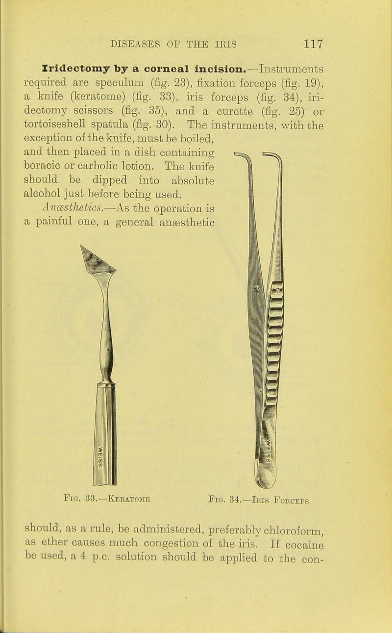 Iridectomy by a corneal incision.—Instruments required are speculum (fig. 23), fixation forceps (fig. 19), a knife (keratome) (fig. 33), iris forceps (fig. 34), iri- dectomy scissors (fig. 35), and a curette (fig. 25) or tortoiseshell spatula (fig. 30). The instruments, with the exception of the knife, must be boiled, and then placed in a dish containing boracic or carbolic lotion. The knife should be dipped into absolute alcohol just before being used. Ancesthetics.—As the operation is a painful one, a general angesthetic 11 Fig. 33.—Keratome Pig. 34.—Iris Foiicep,s should, as a rule, be administered, preferably chloroform, as ether causes much congestion of the iris. If cocaine be used, a 4 p.c. solution should be apphed to the con-