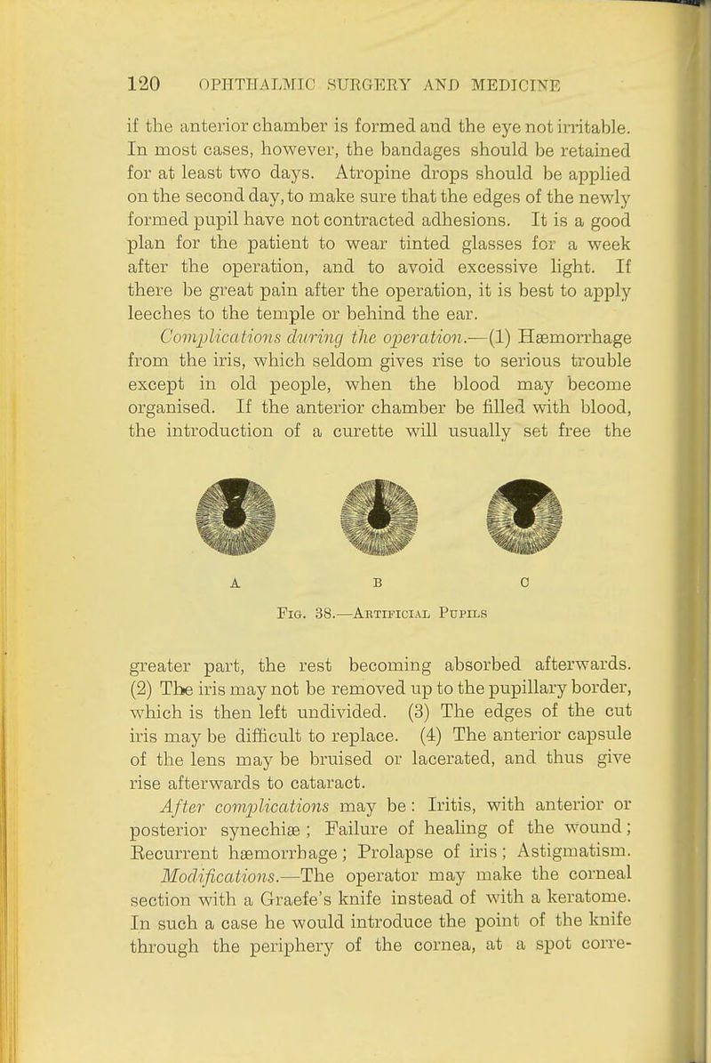 if the anterior chamber is formed and the eye not irritable. In most cases, however, the bandages should be retained for at least two days. Atropine drops should be applied on the second day, to make sure that the edges of the newly formed pupil have not contracted adhesions. It is a good plan for the patient to wear tinted glasses for a week after the operation, and to avoid excessive light. If there be great pain after the operation, it is best to apply leeches to the temple or behind the ear. Complications during the operation.—(1) Haemorrhage from the iris, which seldom gives rise to serious trouble except in old people, when the blood may become organised. If the anterior chamber be filled with blood, the introduction of a curette will usually set free the ABO Fig. 38.—Abtificial Pupils greater part, the rest becoming absorbed afterwards. (2) The iris may not be removed up to the pupillary border, which is then left undivided. (3) The edges of the cut iris may be difficult to replace. (4) The anterior capsule of the lens may be bruised or lacerated, and thus give rise afterwards to cataract. After complications may be : Iritis, with anterior or posterior synechise ; Failure of healing of the wound; Eecurrent haemorrhage; Prolapse of iris; Astigmatism. Modifications.—The operator may make the corneal section with a Graefe's knife instead of with a keratome. In such a case he would introduce the point of the knife through the periphery of the cornea, at a spot corre-