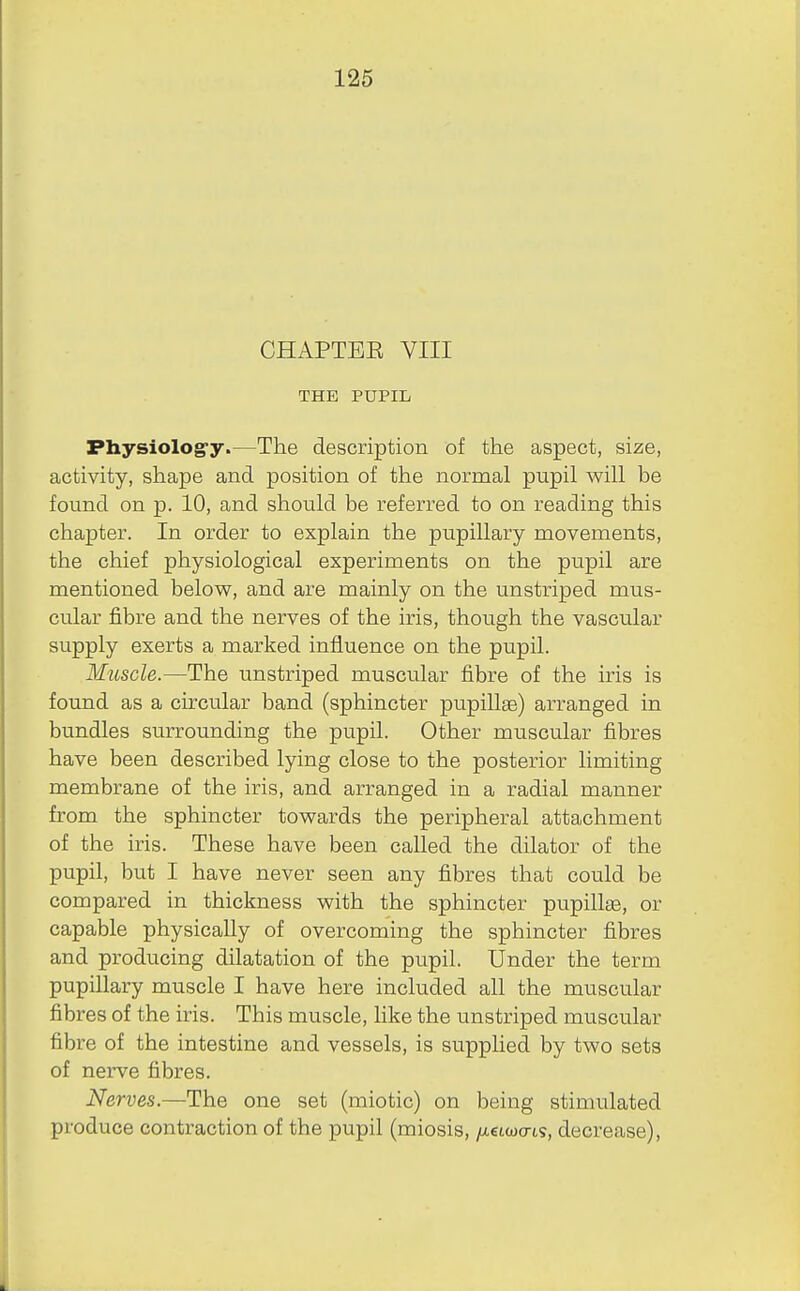 CHAPTEE VIII THE PUPIL Physiolog-y.—The description of the aspect, size, activity, shape and position of the normal pupil will be found on p. 10, and should be referred to on reading this chapter. In order to explain the pupillary movements, the chief physiological experiments on the pupil are mentioned below, and are mainly on the unstriped mus- cular jfibre and the nerves of the iris, though the vascular supply exerts a marked influence on the pupil. Muscle.—The unstriped muscular fibre of the iris is found as a circular band (sphincter pupillae) arranged in bundles surrounding the pupil. Other muscular fibres have been described lying close to the posterior limiting membrane of the iris, and arranged in a radial manner from the sphincter towards the peripheral attachment of the iris. These have been called the dilator of the pupil, but I have never seen any fibres that could be compared in thickness with the sphincter pupillae, or capable physically of overcoming the sphincter fibres and producing dilatation of the pupil. Under the term pupillary muscle I have here included all the muscular fibres of the iris. This muscle, like the unstriped muscular fibre of the intestine and vessels, is supplied by two sets of nerve fibres. Nerves.—The one set (miotic) on being stimulated produce contraction of the pupil (miosis, /xetwo-ts, decrease),