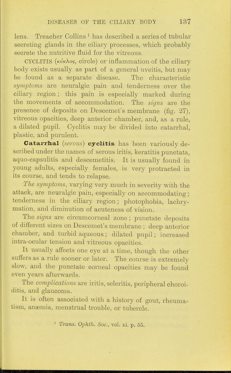 lens. Treacher Collins ' has described a series of tubular secreting glands in the ciliary processes, which probably secrete the nutritive fluid for the vitreous. CYCLITIS {kvkXo<;, circle) or inflammation of the ciliary body exists usually as part of a general uveitis, but may be found as a separate disease. The characteristic symptoms are nem'algic pain and tenderness over the ciliary region; this pain is especially marked during the movements of accommodation. The signs are the presence of deposits on Descemet's membrane (fig. 27), vitreous opacities, deep anterior chamber, and, as a rule, a dilated pupil. Cychtis may be divided into catarrhal, plastic, and purulent. Catarrhal (serous) cyclitis has been variously de- scribed under the names of serous iritis, keratitis punctata, aquo-capsuhtis and descemetitis. It is usually found in young adults, especially females, is very protracted in its course, and tends to relapse. The sifmptoms, varying very much in severity v^ith the attack, are neuralgic pain, especially on accommodating; tenderness in the cihary region; photophobia, lachry- mation, and diminution of acuteness of vision. The signs are circumcorneal zone; punctate deposits of dilferent sizes on Descemet's membrane ; deep anterior chamber, and turbid aqueous; dilated pupil; increased intra-ocular tension and vitreous opacities. It usually affects one eye at a time, though the other suffers as a rule sooner or later. The course is extremely slow, and the punctate corneal opacities may be found even years afterwards. The complications are iritis, scleritis, peripheral choroi- ditis, and glaucoma. It is often associated with a history of gout, rheuma- tism, anaemia, menstrual trouble, or tubercle.