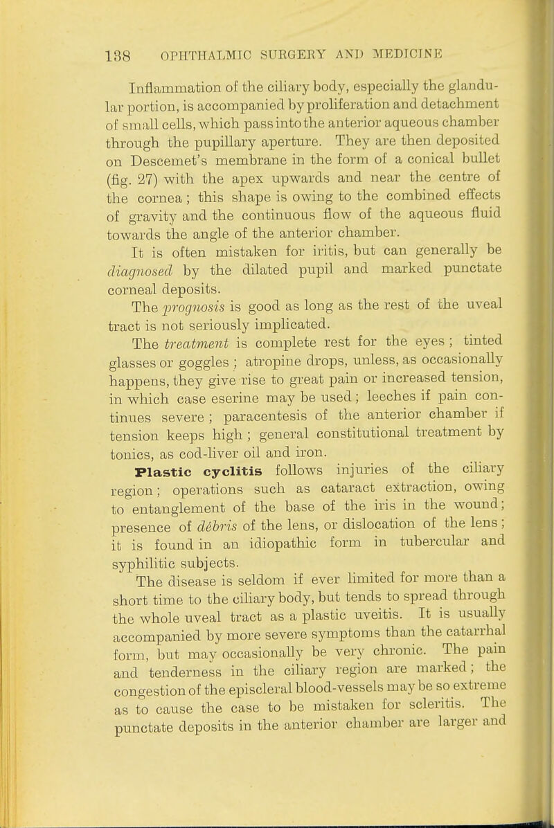 Inflammation of the ciliary body, especially the glandu- lar portion, is accompanied by proliferation and detachment of small cells, which pass into the anterior aqueous chamber through the pupillary aperture. They are then deposited on Descemet's membrane in the form of a conical bullet (fig. 27) with the apex upwards and near the centre of the cornea; this shape is owing to the combined effects of gravity and the continuous flow of the aqueous fluid towards the angle of the anterior chamber. It is often mistaken for iritis, but can generally be diagnosed by the dilated pupil and m-arked punctate corneal deposits. The prognosis is good as long as the rest of the uveal tract is not seriously implicated. The treatment is complete rest for the eyes ; tinted glasses or goggles ; atropine drops, unless, as occasionally happens, they give rise to great pain or increased tension, in which case eserine may be used; leeches if pain con- tinues severe ; paracentesis of the anterior chamber if tension keeps high ; general constitutional treatment by tonics, as cod-liver oil and iron. Plastic cyclitis follows injuries of the ciliary region; operations such as cataract extraction, owing to entanglement of the base of the iris in the wound; presence of debris of the lens, or dislocation of the lens; it is found in an idiopathic form in tubercular and syphilitic subjects. The disease is seldom if ever hmited for more than a short time to the ciUary body, but tends to spread through the whole uveal tract as a plastic uveitis. It is usually accompanied by more severe symptoms than the catarrhal form, but may occasionally be very chronic. The pain and tenderness in the cihary region are marked; the congestion of the episcleral blood-vessels may be so extreme as to cause the case to be mistaken for scleritis. The punctate deposits in the anterior chamber are larger and
