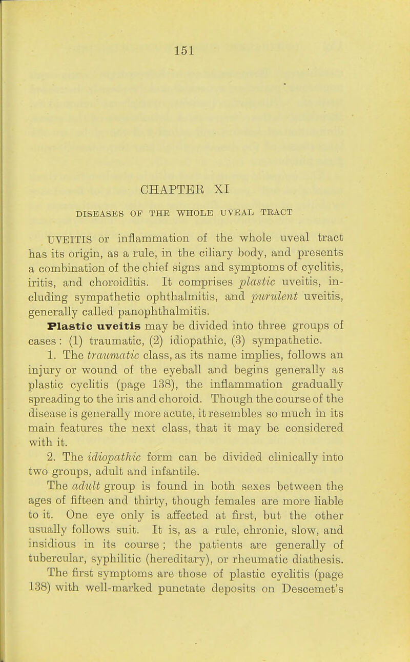 161 CHAPTER XI DISEASES OF THE WHOLE UVEAL TRACT tJVEITIS or inflammation of the whole uveal tract has its origin, as a rule, in the ciliary body, and presents a combination of the chief signs and symptoms of cyclitis, iritis, and choroiditis. It comprises plastic uveitis, in- cluding sympathetic ophthalmitis, and pundent uveitis, generally called panophthalmitis. Plastic uveitis may be divided into three groups of cases : (1) traumatic, (2) idiopathic, (3) sympathetic. 1. The traumatic class, as its name implies, follows an injury or wound of the eyeball and begins generally as plastic cyclitis (page 138), the inflammation gradually spreading to the iris and choroid. Though the course of the disease is generally more acute, it resembles so much in its main features the next class, that it may be considered with it. 2. The idiopathic form can be divided clinically into two groups, adult and infantile. The adult group is found in both sexes between the ages of fifteen and thirty, though females are more liable to it. One eye only is affected at first, but the other usually follows suit. It is, as a rule, chronic, slow, and insidious in its course ; the patients are generally of tubercular, syphilitic (hereditary), or rheumatic diathesis. The first symptoms are those of plastic cyclitis (page 138) with well-marked punctate deposits on Descemet's