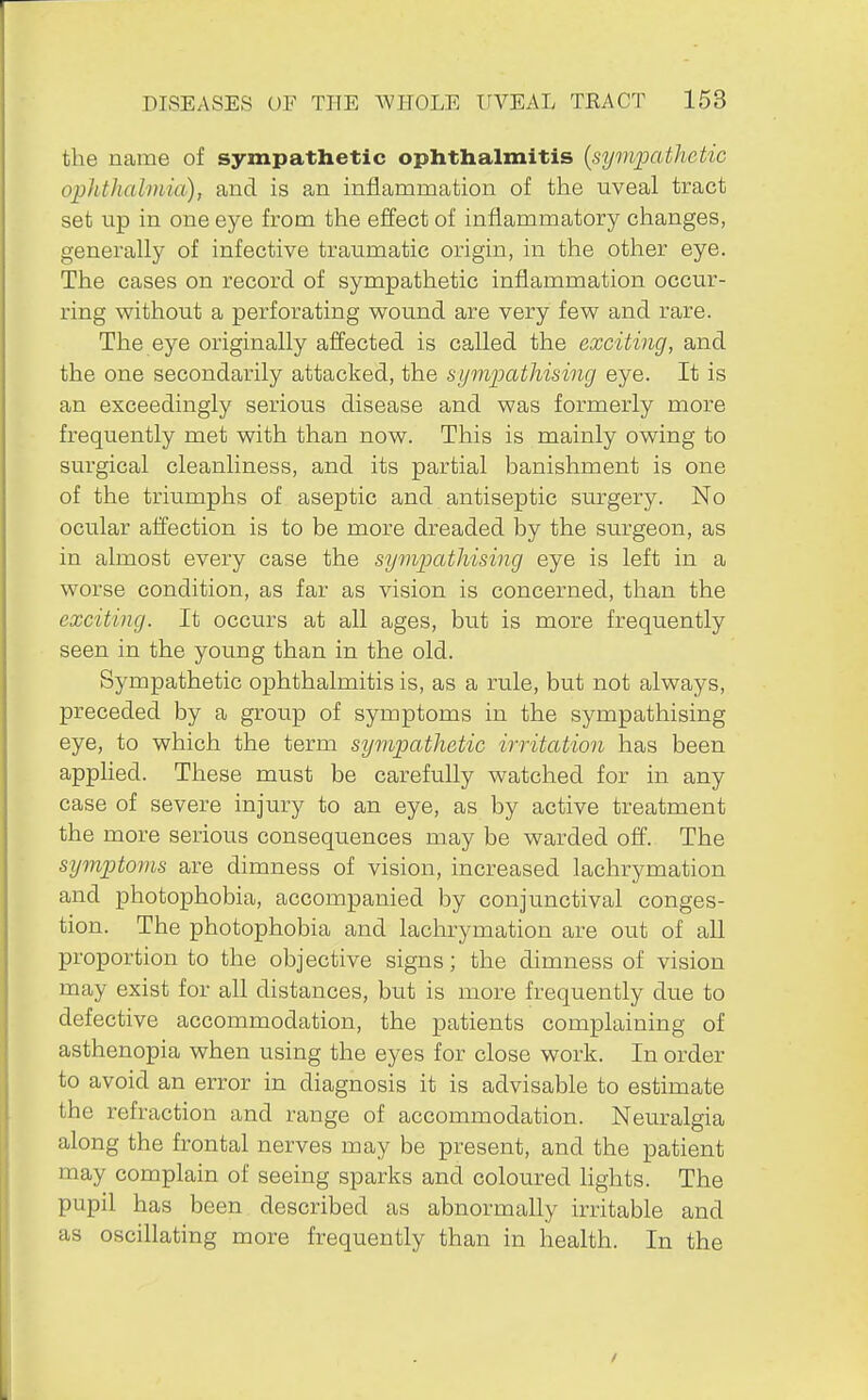 the name of sympathetic ophthalmitis {sympathetic ophthalmia), and is an inflammation of the uveal tract set up in one eye from the effect of inflammatory changes, generally of infective traumatic origin, in the other eye. The cases on record of sympathetic inflammation occur- ring without a perforating w^ound are very few and rare. The eye originally affected is called the exciting, and the one secondarily attacked, the sympathising eye. It is an exceedingly serious disease and was formerly more frequently met with than now. This is mainly owing to surgical cleanliness, and its partial banishment is one of the triumphs of aseptic and antiseptic surgery. No ocular affection is to be more dreaded by the surgeon, as in almost every case the sympathising eye is left in a worse condition, as far as vision is concerned, than the exciting. It occurs at all ages, but is more frequently seen in the young than in the old. Sympathetic ophthalmitis is, as a rule, but not always, preceded by a group of symptoms in the sympathising eye, to which the term sympathetic irritation has been applied. These must be carefully watched for in any case of severe injury to an eye, as by active treatment the more serious consequences may be warded off. The symptoms are dimness of vision, increased lachrymation and photophobia, accompanied by conjunctival conges- tion. The photophobia and lachrymation are out of all proportion to the objective signs; the dimness of vision may exist for all distances, but is more frequently due to defective accommodation, the patients complaining of asthenopia when using the eyes for close work. In order to avoid an error in diagnosis it is advisable to estimate the refraction and range of accommodation. Neuralgia along the frontal nerves may be present, and the patient may complain of seeing sparks and coloured hghts. The pupil has been described as abnormally irritable and as oscillating more frequently than in health. In the