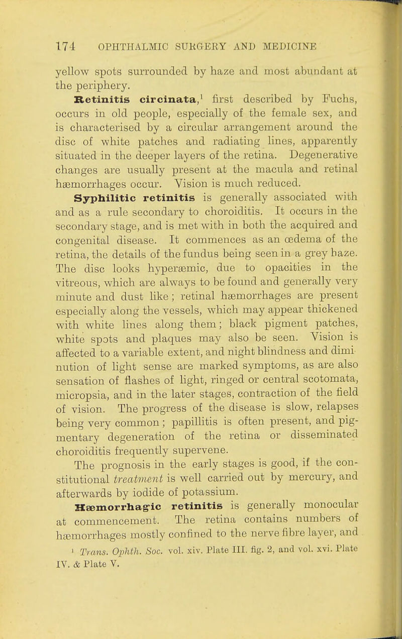 yellow spots surrounded by haze and most abundant at the periphery. Retinitis circinata,' first described by Fuchs, occurs in old people, especially of the female sex, and is characterised by a circular arrangement around the disc of V7hite patches and radiating lines, apparently situated in the deeper layers of the retina. Degenerative changes are usually present at the macula and retinal haemorrhages occur. Vision is much reduced. Syphilitic retinitis is generally associated with and as a rule secondary to choroiditis. It occurs in the secondary stage, and is met with in both the acquired and congenital disease. It commences as an cEdema of the retina, the details of the fundus being seen in a grey haze. The disc looks hyperasmic, due to opacities in the vitreous, which are always to be found and generally very minute and dust like; retinal haemorrhages are present especially along the vessels, which may appear thickened with white lines along them; black pigment patches, white spots and plaques may also be seen. Vision is affected to a variable extent, and night bhndness and dimi nution of light sense are marked symptoms, as are also sensation of flashes of hght, ringed or central scotomata, micropsia, and in the later stages, contraction of the field of vision. The progress of the disease is slow, relapses being very common ; papillitis is often present, and pig- mentary degeneration of the retina or disseminated choroiditis frequently supervene. The prognosis in the early stages is good, if the con- stitutional treatment is well carried out by mercury, and afterwards by iodide of potassium. Hgemorrhag-ic retinitis is generally monocular at commencement. The retina contains numbers of ha3morrhages mostly confined to the nerve fibre layer, and ' Trans. Ophth. Soc. vol. xiv. Plate III. fig. 2, and vol. xvi. Plate IV. & Plate V.