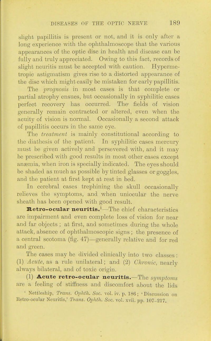 sliglit papillitis is present or not, and it is only after a long experience with the ophthalmoscope that the various appearances of the optic disc in health and disease can he fully and truly appreciated. Owing to this fact, records of slight neuritis must be accepted with caution. Hyperme- tropic astigmatism gives rise to a distorted appearance of the disc which might easily be mistaken for early papillitis. The prognosis in most cases is that complete or partial atrophy ensues, but occasionally in syphilitic cases perfect recovery has occurred. The- fields of vision generally remain contracted or altered, even when the acuity of vision is normal. Occasionally a second attack of papillitis occurs in the same eye. The treatment is mainly constitutional according to the diathesis of the patient. In syphilitic cases mercury must be givexi actively and persevered with, and it may be prescribed with good results in most other cases except anaemia, when iron is specially indicated. The eyes should be shaded as much as possible by tinted glasses or goggles, and the patient at first kept at rest in bed. In cerebral cases trephining the skull occasionally relieves the symptoms, and when uniocular the nerve sheath has been opened with good result. Retro-ocular neuritis.'—The chief characteristics are impairment and even complete loss of vision for near and far objects ; at first, and sometimes during the whole attack, absence of ophthalmoscopic signs ; the presence of a central scotoma (fig. 47)—generally relative and for red and green. The cases may be divided clinically into two classes : (1) Acute, as a i-ule unilateral; and (2) Chronic, nearly always bilateral, and of toxic origin. (1) Acute retro-ocular neuritis.—The symptoms are a feeling of stiffness and discomfort about the lids ' Nettleship, Trans. OpUh. Soc. vol. iv. p. 186; ' Discussion on Retro-ocular Neuritis,' Trans. Ophth. Soc. vol. xvii. pp. 107-217.