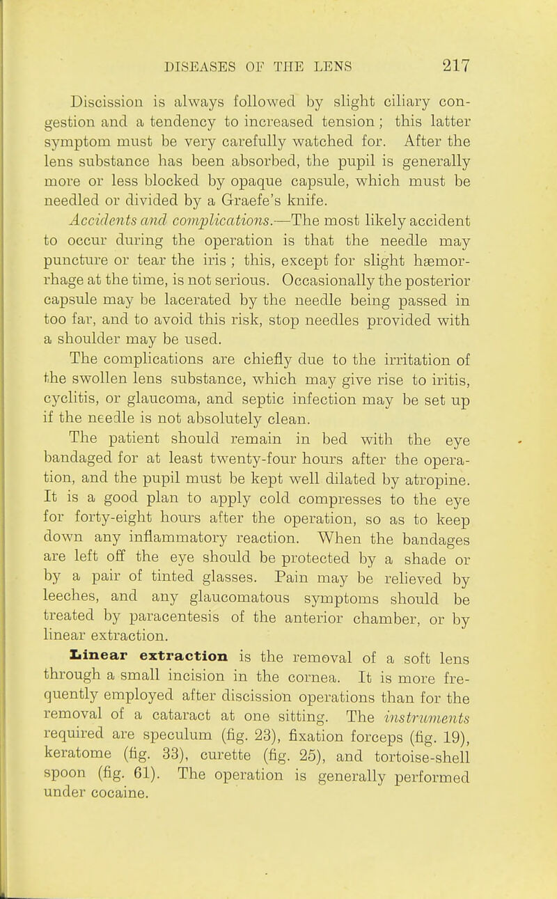 Discission is always followed by slight ciliary con- gestion and a tendency to increased tension; this latter symptom must be very carefully watched for. After the lens substance has been absorbed, the pupil is generally more or less blocked by opaque capsule, which must be needled or divided by a Graefe's knife. Accidents and complications.—The most likely accident to occur during the operation is that the needle may puncture or tear the iris ; this, except for slight hgemor- rhage at the time, is not serious. Occasionally the posterior capsule may be lacerated by the needle bemg passed in too far, and to avoid this risk, stop needles provided with a shoulder may be used. The complications are chiefly due to the irritation of the swollen lens substance, which may give rise to iritis, cyclitis, or glaucoma, and septic infection may be set up if the needle is not absolutely clean. The patient should remain in bed with the eye bandaged for at least twenty-four hours after the opera- tion, and the pupil must be kept well dilated by atropine. It is a good plan to apply cold compresses to the eye for forty-eight hours after the operation, so as to keep down any inflammatory reaction. When the bandages are left off the eye should be protected by a shade or by a pair of tinted glasses. Pain may be reheved by leeches, and any glaucomatous symptoms should be treated by paracentesis of the anterior chamber, or by linear extraction. Xiinear extraction is the removal of a soft lens through a small incision in the cornea. It is more fre- quently employed after discission operations than for the removal of a cataract at one sitting. The instruments required are speculum (fig. 23), fixation forceps (fig. 19), keratome (tig. 33), curette (tig. 25), and tortoise-shell spoon (tig. 61). The operation is generally performed under cocaine.