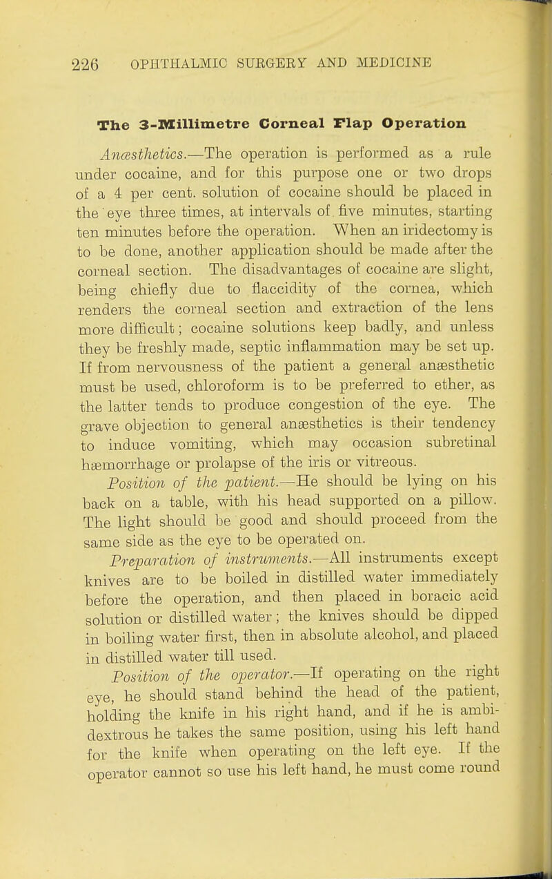 The 3-l*Iillimetre Corneal Flap Operation Anesthetics.—The operation is performed as a rule under cocaine, and for this purpose one or two drops of a 4 per cent, solution of cocaine should be placed in the eye three times, at intervals of five minutes, starting ten minutes before the operation. When an iridectomy is to be done, another application should be made after the corneal section. The disadvantages of cocaine are slight, being chiefly due to flaccidity of the cornea, which renders the corneal section and extraction of the lens more difficult; cocaine solutions keep badly, and unless they be freshly made, septic inflammation may be set up. If from nervousness of the patient a general anassthetic must be tised, chloroform is to be preferred to ether, as the latter tends to produce congestion of the eye. The grave objection to general anaesthetics is their tendency to induce vomiting, which may occasion subretinal hsemorrhage or prolapse of the iris or vitreous. Position of the patient.—He should be lying on his back on a table, with his head supported on a pillow. The light should be good and should proceed from the same side as the eye to be operated on. Preparation of instruments.—All instruments except knives are to be boiled in distilled water immediately before the operation, and then placed in boracic acid solution or distilled water; the knives should be dipped in boiling water first, then in absolute alcohol, and placed in distilled water till used. Position of the operator.—II operating on the right eye, he should stand behind the head of the patient, holding the knife in his right hand, and if he is ambi- dextrous he takes the same position, using his left hand for the knife when operating on the left eye. If the operator cannot so use his left hand, he must come round