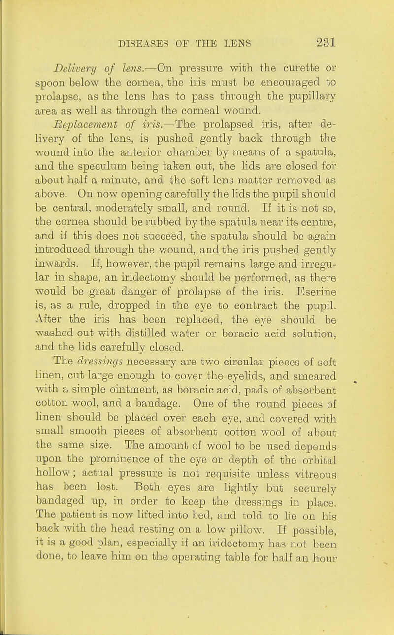 Delivery of lens.—On pressure with the curette or spoon below the cornea, the iris must be encouraged to prolapse, as the lens has to pass through the pupillary area as well as through the corneal wound. Replacement of iris.—The prolapsed iris, after de- livery of the lens, is pushed gently back through the wound into the anterior chamber by means of a spatula, and the speculum being taken out, the lids are closed for about half a minute, and the soft lens matter removed as above. On now opening carefully the lids the pupil should be central, moderately small, and round. If it is not so, the cornea should be rubbed by the spatula near its centre, and if this does not succeed, the spatula should be again introduced through the wound, and the iris pushed gently inwards. If, however, the pupil remains large and irregu- lar in shape, an iridectomy should be performed, as there would be great danger of prolapse of the iris. Eserine is, as a rule, dropped in the eye to contract the pupil. After the iris has been replaced, the eye should be washed out with distilled water or boracic acid solution, and the lids carefully closed. The dressings necessary are two circular pieces of soft hnen, cut large enough to cover the eyelids, and smeared with a simple ointment, as boracic acid, pads of absorbent cotton wool, and a bandage. One of the round pieces of linen should be placed over each eye, and covered with small smooth pieces of absorbent cotton wool of about the same size. The amount of wool to be used depends upon the prominence of the eye or depth of the orbital hollow; actual pressure is not requisite unless vitreous has been lost. Both eyes are lightly but securely bandaged up, in order to keep the dressings in place. The patient is now lifted into bed, and told to lie on his back with the head resting on a low pillow. If possible, it is a good plan, especially if an iridectomy has not been done, to leave him on the operating table for half an hour