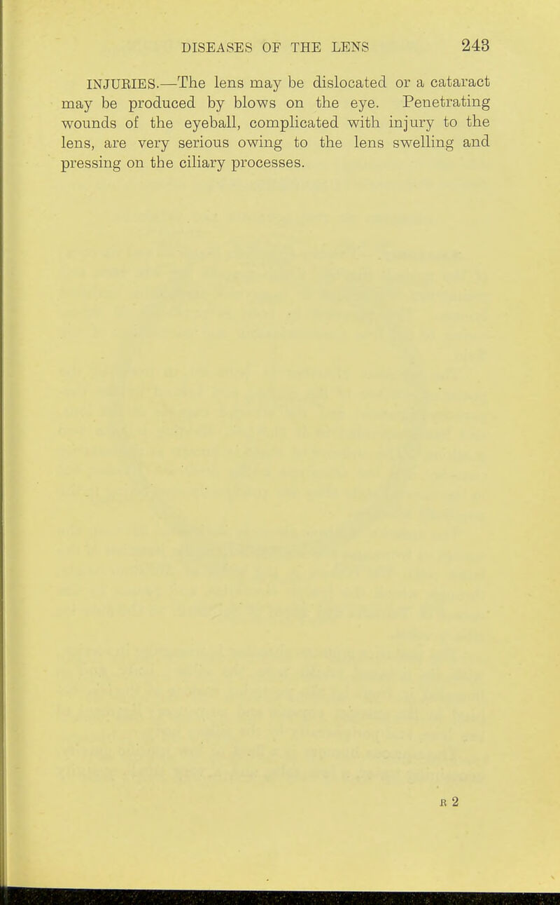 INJUEIES.—The lens may be dislocated or a cataract may be produced by blows on the eye. Penetrating wounds of the eyeball, complicated with injury to the lens, are very serious owing to the lens swelling and pressing on the ciliary processes. I? 2
