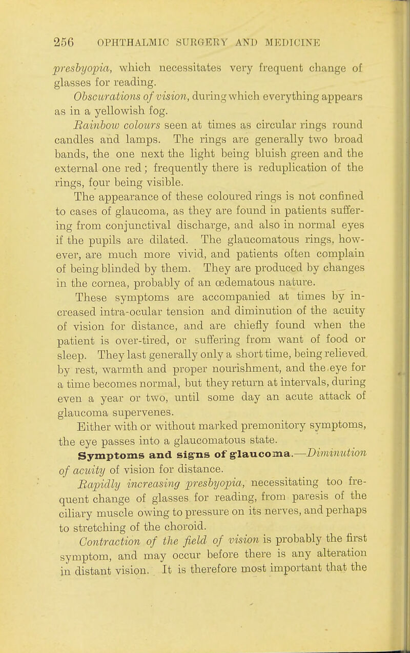 presbyopia, which necessitates very frequent change of glasses for reading. Obsc urations of vision, during which everything appears as in a yellowish fog. Bainboio colours seen at times as circular rings round candles and lamps. The rings are generally two broad bands, the one next the light being bluish green and the external one red; frequently there is reduplication of the rings, fpur being visible. The appearance of these coloured rings is not confined to cases of glaucoma, as they are found in patients suffer- ing from conjunctival discharge, and also in normal eyes if the pupils are dilated. The glaucomatous rings, how- ever, are much more vivid, and patients often complain of being blinded by them. They are produced by changes in the cornea, probably of an oedematous nature. These symptoms are accompanied at times by in- creased intra-ocular tension and diminution of the acuity of vision for distance, and are chiefly found when the patient is over-tired, or suffering from want of food or sleep. They last generally only a short time, being relieved by rest, w^armth and proper nourishment, and the.eye for a time becomes normal, but they retm^n at intervals, during even a year or two, imtil some day an acute attack of glaucoma supervenes. Either with or without marked premonitory symptoms, the eye passes into a glaucomatous state. Symptoms and sig-ns of g-laucoma.—Diminution of acuity of vision for distance. Bapidly increasing presbyopia, necessitating too fre- quent change of glasses for reading, from paresis of the ciliary muscle owing to pressure on its nerves, and perhaps to stretching of the choroid. Contraction of the field of vision is probably the first symptom, and may occur before there is any alteration in distant vision. It is therefore most important that the