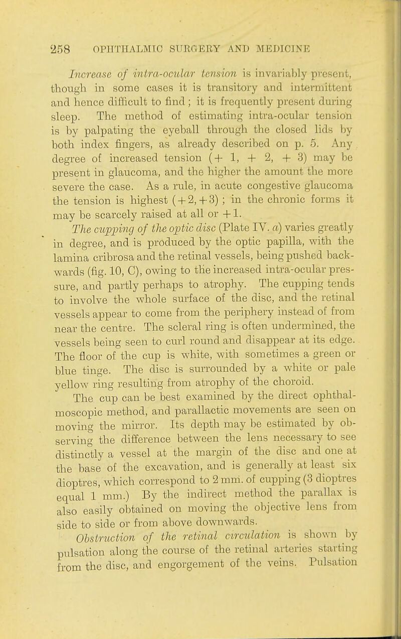 Increase of intra-ocular tension is invarialjly pvcsent, though in some cases it is transitoiy and intei'mittent and hence difficult to find ; it is frequently present during sleep. The method of estimating intra-ocular tension is by palpating the eyeball through the closed lids by both index fingers, as already described on p. 5. Any degree of increased tension (+1, + 2, +3) may be present in glaucoma, and the higher the amount the more severe the case. As a rule, in acute congestive glaucoma the tension is highest ( + 2,4-3) ; in the chronic forms it may be scarcely raised at all or +1. The cupping of the opitic disc (Plate IV. a) varies greatly in degree, and is produced by the optic papilla, with the lamina cribrosa and the retinal vessels, being pushed back- wards (fig. 10, C), owing to the increased intra-ocular pres- sure, and partly perhaps to atrophy. The cupping tends to involve the whole surface of the disc, and the retinal vessels appear to come from the periphery instead of from near the centre. The scleral ring is often underminad, the vessels being seen to cu.rl round and disappear at its edge. The floor of the cup is white, with sometimes a green or blue tinge. The disc is surrounded by a white or pale yellow ring resulting from atrophy of the choroid. The cup can be best examined by the direct ophthal- moscopic method, and parallactic movements are seen on moving the mirror. Its depth may be estimated by ob- serving the difference between the lens necessary to see distinctly a vessel at the margin of the disc and one at the base of the excavation, and is generally at least six dioptres, which correspond to 2 mm. of cupping (3 dioptres equal 1 mm.) By the indirect method the parallax is also easily obtained on moving the objective lens from side to side or from above downwards. Obstruction of the retinal circulation is shown by pulsation along the coiirse of the retinal arteries starting from the disc, and engorgement of the veins. Pulsation