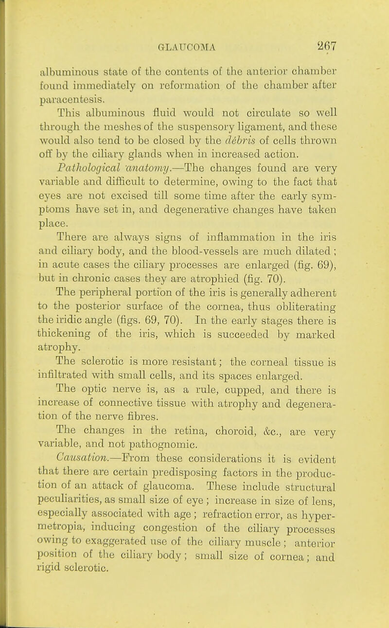 albuminous state of the contents of the anterior chamber found immediately on reformation of the chamber after paracentesis. This albuminous fluid would not circulate so well through the meshes of the suspensory ligament, and these would also tend to be closed by the cUbris of cells thrown off by the ciliary glands when in increased action. Pathological 'anatomy.—The changes found are very variable and difficult to determine, owing to the fact that eyes are not excised till some time after the early sym- ptoms have set in, and degenerative changes have taken place. There are always signs of inflammation in the iris and cihary body, and the blood-vessels are much dilated ; in acute cases the ciliary processes are enlarged (fig. 69), but in chronic cases they are atrophied (fig. 70). The peripheral portion of the iris is generally adherent to the posterior surface of the cornea, thus obliterating the iridic angle (figs. 69, 70). In the early stages there is thickening of the iris, which is succeeded by marked atrophy. The sclerotic is more resistant; the corneal tissue is infiltrated with small cells, and its spaces enlarged. The optic nerve is, as a rule, cupped, and there is increase of connective tissue with atrophy and degenera- tion of the nerve fibres. The changes in the retina, choroid, &c., are very variable, and not pathognomic. CaiLsation.—Erom these considerations it is evident that there are certain predisposing factors in the produc- tion of an attack of glaucoma. These include structural peculiarities, as small size of eye ; increase in size of lens, especially associated with age ; refraction error, as hyper- metropia, inducing congestion of the ciliary processes owing to exaggerated use of the ciliary muscle ; anterior position of the ciliary body; small size of cornea; and rigid sclerotic.