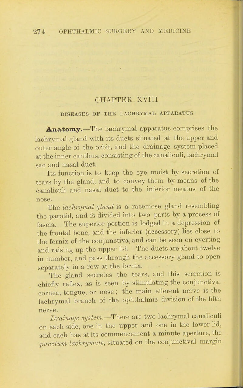 CHAPTEE XVIII DISEASES OP THE LACHRYMAL APPARATUS Anatomy.—The lachrymal apparatus comprises the lachrymal gland with its ducts situated at the upper and outer angle of the orbit, and the drainage system placed at the inner canthus, consisting of the canaUculi, lachrymal sac and nasal duct. Its function is to keep the eye moist by secretion of tears by the gland, and to convey them by means of the canahcuh and nasal duct to the inferior meatus of the nose. The lachrymal gland is a racemose gland resembhng the parotid, and is divided into two parts by a process of fascia. The superior portion is lodged in a depression of the frontal bone, and the inferior (accessory) hes close to the fornix of the conjunctiva, and can be seen on everting and raising up the upper hd. The ducts are about twelve in number, and pass through the accessory gland to open separately in a row at the fornix. The^ gland secretes the tears, and this secretion is chiefly reflex, as is seen by stimulating the conjunctiva, cornea, tongue, or nose; the main efferent nerve is the lachrymal branch of the ophthalmic division of the fifth nerve. Drainage system—There are two lachrymal canahcuh on each side, one in the upper and one in the lower hd, and each has at its commencement a minute aperture, the punctum lachrymale, situated on the conjunctival margin