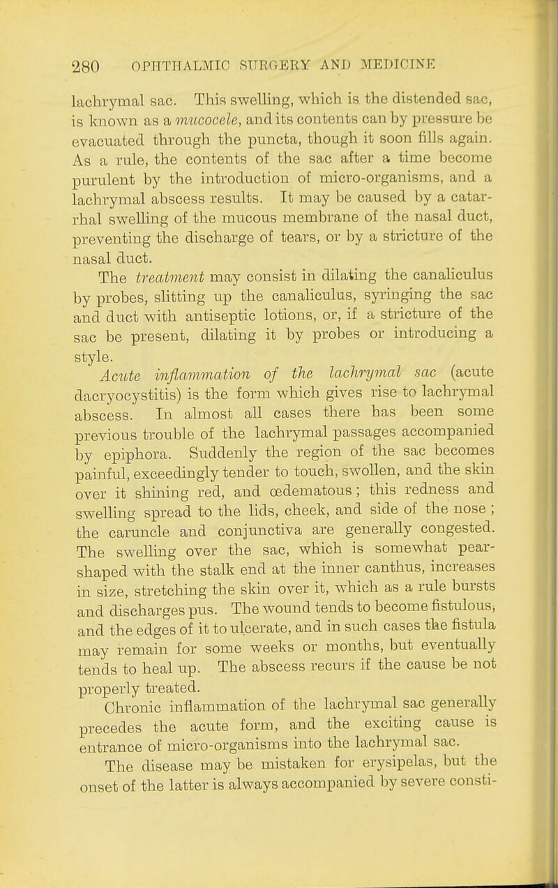 lachrymal sac. This swelling, which is the distended sac, is known as a mucocele, and its contents can by pressure be evacuated through the puncta, though it soon fills again. As a rule, the contents of the sac after a time become purulent by the introduction of micro-organisms, and a lachrymal abscess results. It may be caused by a catar- rhal swelling of the mucous membrane of the nasal duct, preventing the discharge of tears, or by a stricture of the nasal duct. The treatment may consist in dilating the canaliculus by probes, slitting up the canahculus, syringing the sac and duct with antiseptic lotions, or, if a stricture of the sac be present, dilating it by probes or introducing a style. Acute inflammation of the lachrymal sac (acute dacryocystitis) is the form which gives rise to lachrymal abscess. In almost all cases there has been some previous trouble of the lachrymal passages accompanied by epiphora. Suddenly the region of the sac becomes painful, exceedingly tender to touch, swollen, and the skin over it shining red, and oedematous; this redness and swelling spread to the lids, cheek, and side of the nose ; the caruncle and conjunctiva are generally congested. The swelling over the sac, which is somewhat pear- shaped with the stalk end at the inner canthus, increases in size, stretching the skin over it, which as a rule bursts and discharges pus. The wound tends to become fistulous, and the edges of it to ulcerate, and in such cases the fistula may remain for some weeks or months, but eventually tends to heal up. The abscess recurs if the cause be not properly treated. Chronic inflammation of the lachrymal sac generally precedes the acute form, and the exciting cause is entrance of micro-organisms into the lachrymal sac. The disease may be mistaken for erysipelas, but the onset of the latter is always accompanied by severe consti-
