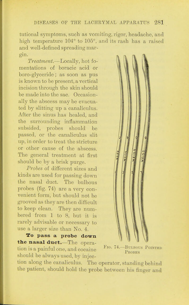 tutional symptoms, such as vomiting, rigor, headache, and. high temperatm-e 104° to 105°, and its rash has a raised and well-defined spreading mar- gin. Treatment.—Locally, hot fo- mentations of boracic acid or boro-glyceride; as soon as pus is known to be present, a vertical incision through the skin should be made into the sac. Occasion- ally the abscess may be evacua- ted by slitting up a canaliculus. After the sinus has healed, and the surrounding inflammation subsided, probes should be passed, or the canaliculus slit up, in order to treat the stricture or other cause of the abscess. The general treatment at first should be by a brisk purge. Probes of different sizes and kinds are used for passing down the nasal duct. The bulbous probes (fig. 74) are a very con- venient form, but should not be grooved as they are then difficult to keep clean. They are num- bered from 1 to 8, but it is rarely advisable or necessary to use a larger size than No. 4. To pass a probe down the nasal duct.—The opera- tion is a painful one, and cocaine should be always used, by injec- tion along the canaliculus. The operator, standing behind the patient, should hold the probe between his finger and ElG, -Bulbous Pointed Probes