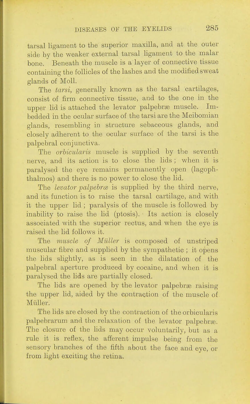 tarsal ligament to the superior maxilla, and at the outer side by the weaker external tarsal ligament to the malar bone. Beneath the muscle is a layer of connective tissue containing the folHcles of the lashes and the modified sweat glands of Moll. The tarsi, generally known as the tarsal cartilages, consist of firm connective tissue, and to the one in the upper lid is attached the levator palpebrae muscle. Im- bedded in the ocular surface of the tarsi are the Meibomian glands, resembling in structure sebaceous glands, and closely adherent to the ocular surface of the tarsi is the palpebral conjunctiva. The orbicularis muscle is supplied by the seventh nerve, and its action is to close the lids ; when it is paralysed the eye remains permanently open (lagoph- thalmos) and there is no power to close the lid. The levator palpebrcB is supplied by the third nerve, and its function is to raise the tarsal cartilage, and with it the upper lid ; paralysis of the muscle is followed by inability to raise the lid (ptosis). Its action is closely associated with the superior rectus, and when the eye is raised the lid follows it. The muscle of Midler is composed of unstriped muscular fibre and supplied by the sympathetic ; it opens the lids slightly, as is seen in the dilatation of the palpebral aperture produced by cocaine, and when it is paralysed the lids are partially closed. The lids are opened by the levator palpebrae raising the upper lid, aided by the contraction of the muscle of Mliller. The lids are closed by the contraction of the orbicularis palpebrarum and the relaxation of the levator palpebree. The closure of the lids may occur voluntarily, but as a rule it is reflex, the afierent impulse being from the sensory branches of the fifth about the face and eye, or from light exciting the retina.