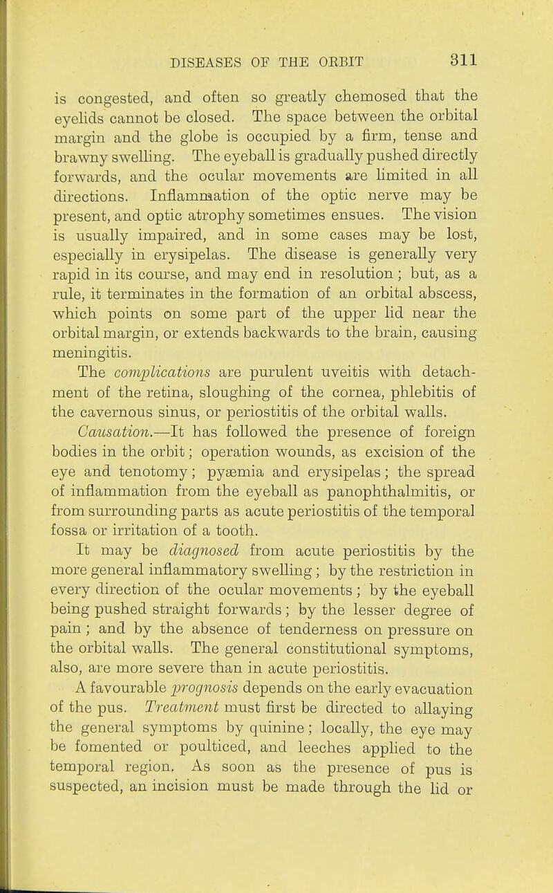 is congested, and often so greatly chemosed that the eyelids cannot be closed. The space between the orbital margin and the globe is occupied by a firm, tense and brawny swelhng. The eyeball is gradually pushed directly forwards, and the ocular movements are Umited in all directions. Inflammation of the optic nerve may be present, and optic atrophy sometimes ensues. The vision is usually impaired, and in some cases may be lost, especially in erysipelas. The disease is generally very rapid in its course, and may end in resolution ; but, as a rule, it terminates in the formation of an orbital abscess, which points on some part of the upper lid near the orbital margin, or extends backwards to the brain, causing meningitis. The complications are purulent uveitis with detach- ment of the retina, sloughing of the cornea, phlebitis of the cavernous sinus, or periostitis of the orbital walls. Causation.—It has followed the presence of foreign bodies in the orbit; operation wounds, as excision of the eye and tenotomy; pytemia and erysipelas; the spread of inflammation from the eyeball as panophthalmitis, or from surrounding parts as acute periostitis of the temporal fossa or irritation of a tooth. It may be diagnosed from acute periostitis by the more general inflammatory swelling; by the restriction in every direction of the ocular movements ; by the eyeball being pushed straight forwards; by the lesser degree of pain ; and by the absence of tenderness on pressure on the orbital walls. The general constitutional symptoms, also, are more severe than in acute periostitis. A favourable ])fognosis depends on the early evacuation of the pus. Treatment must first be directed to allaying the general symptoms by quinine; locally, the eye may be fomented or poulticed, and leeches applied to the temporal region. As soon as the presence of pus is suspected, an incision must be made through the lid or