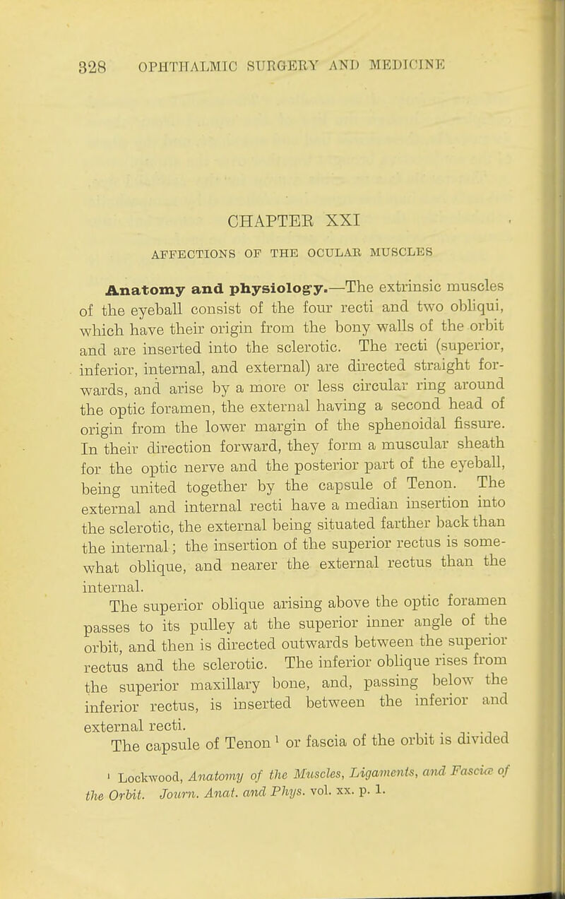 CHAPTEE XXI AFFECTIONS OF THE OCULAE MUSCLES Anatomy and physiolog-y.—The extrinsic muscles of the eyeball consist of the four recti and tM^o obliqui, which have their origin from the bony walls of the orbit and are inserted into the sclerotic. The recti (superior, inferior, internal, and external) are directed straight for- wards, and arise by a more or less circular ring around the optic foramen, the external having a second head of origin from the lower margin of the sphenoidal fissure. In their direction forward, they form a muscular sheath for the optic nerve and the posterior part of the eyeball, being united together by the capsule of Tenon. The external and internal recti have a median insertion into the sclerotic, the external being situated farther back than the internal; the insertion of the superior rectus is some- what oblique, and nearer the external rectus than the internal. The superior obhque arising above the optic foramen passes to its pulley at the superior inner angle of the orbit, and then is directed outwards between the superior rectus and the sclerotic. The inferior oblique rises from the superior maxillary bone, and, passing below the inferior rectus, is inserted between the inferior and external recti. • -j j The capsule of Tenon ^ or fascia of the orbit is divided ' Lockwood, Anatoviy of the Muscles, Ligaments, mid Fascue of the Orbit. Journ. Anat. and Phys. vol. xx. p. 1.
