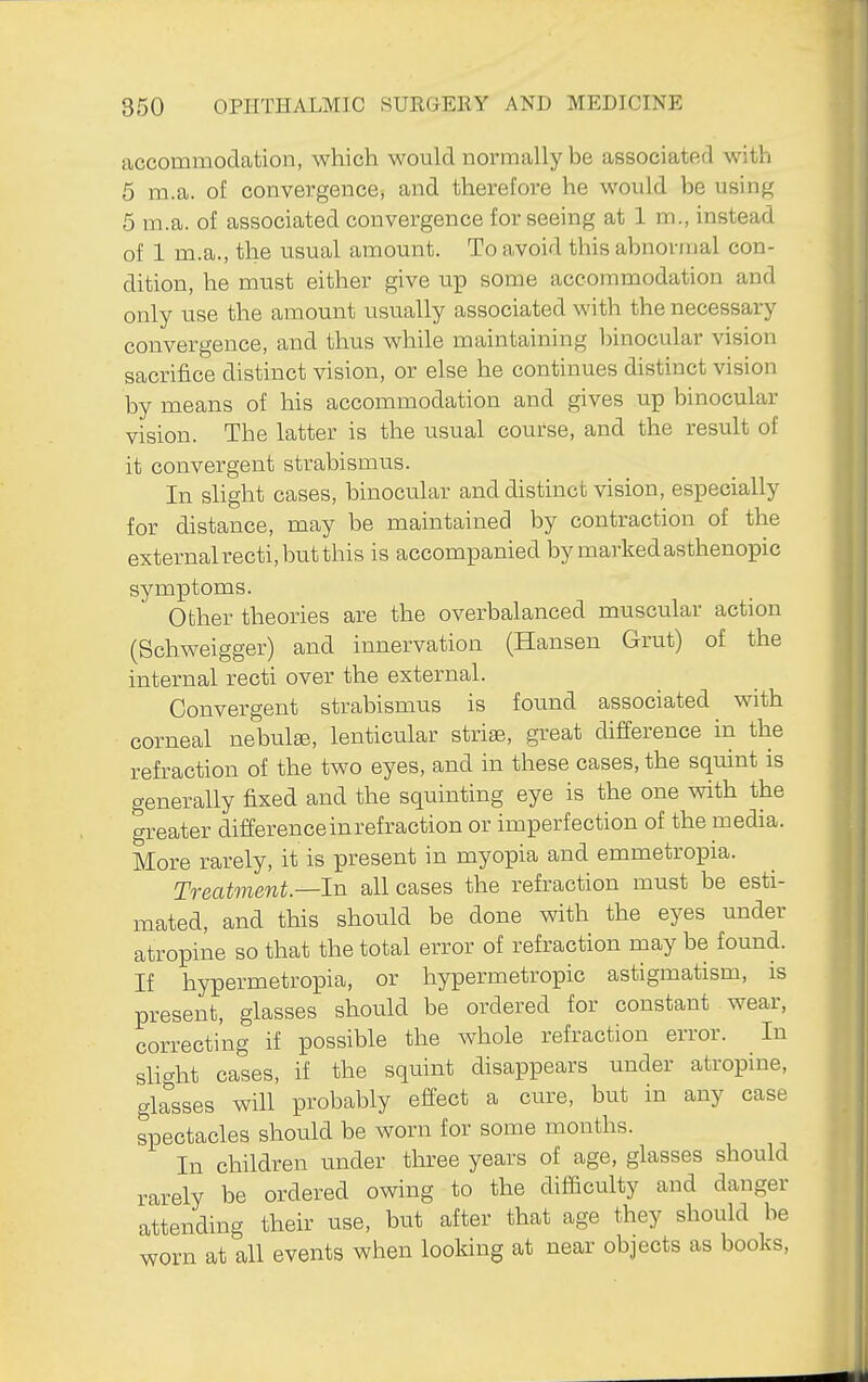 accommodation, which would normally be associated with 5 m.a. of convergence, and therefore he would be using 5 m.a. of associated convergence for seeing at 1 m., instead of 1 m.a., the usual amount. To avoid this abnormal con- dition, he must either give up some accommodation and only use the amount usually associated with the necessary convergence, and thus while maintaining binocular vision sacrifice distinct vision, or else he continues distinct vision by means of his accommodation and gives up binocular vision. The latter is the usual course, and the result of it convergent strabismus. In shght cases, binocular and distinct vision, especially for distance, may be maintained by contraction of the externalrecti, but this is accompanied by marked asthenopic symptoms. Other theories are the overbalanced muscular action (Schweigger) and innervation (Hansen Grut) of the internal recti over the external. Convergent strabismus is found associated with corneal nebulee, lenticular striae, great difference in the refraction of the two eyes, and in these cases, the squint is generally fixed and the squinting eye is the one with the greater difference in refraction or imperfection of the media. More rarely, it is present in myopia and emmetropia. Treatment—In all cases the refraction must be esti- mated, and this should be done with the eyes under atropine so that the total error of refraction may be found. If hypermetropia, or hypermetropic astigmatism, is present, glasses should be ordered for constant wear, correcting if possible the whole refraction error. In slight cases, if the squint disappears under atropine, glasses will probably effect a cure, but in any case spectacles should be worn for some months. In children under tln^ee years of age, glasses should rarely be ordered owing to the difficulty and danger attending their use, but after that age they should be worn at all events when looking at near objects as books.