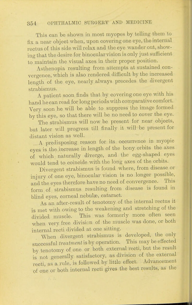 This can be shown in most myopes by telling them to fix a near object when, upon covering one eye, the internal rectus of this side will relax and the eye wander out, show- ing that the desire for binocular vision is only just sufficient to maintain the visual axes in their proper position. Asthenopia resulting from attempts at sustained con- vergence, which is also rendered difficult by the increased leno-th of the eye, nearly always precedes the divergent strabismus. A patient soon finds that by covering one eye with his hand he can read for long periods with comparative comfort. Very soon he will be able to suppress the image formed by this eye, so that there will be no need to cover the eye. The strabismus will now be present for near objects, but later will progress till finally it will be present for distant vision as well. A predisposing reason for its occurrence in myopic eyes is the increase in length of the bony orbits the axes of which naturally diverge, and the egg-shaped eyes would tend to coincide with the long axes of the orbits. Divergent strabismus is found where, from disease or injiu-y of one eye, binocular vision is no longer possible, and the eyes therefore have no need of convergence. This form of strabismus resulting from disease is found in bhnd eyes, corneal nebulae, cataract. As an after-result of tenotomy of the internal rectus it is met with owing to the weakening and stretching of the divided muscle. This was formerly more often seen when very free division of the muscle was done, or both internal recti divided at one sitting. When divergent strabismus is developed, the only successful treatment is by operation. This may be effected by tenotomy of one or both external recti, but the result is not generally satisfactory, as division of the exteraal recti, as a rule, is followed by little effect. Advancement of pne or both internal recti gives the best results, as the