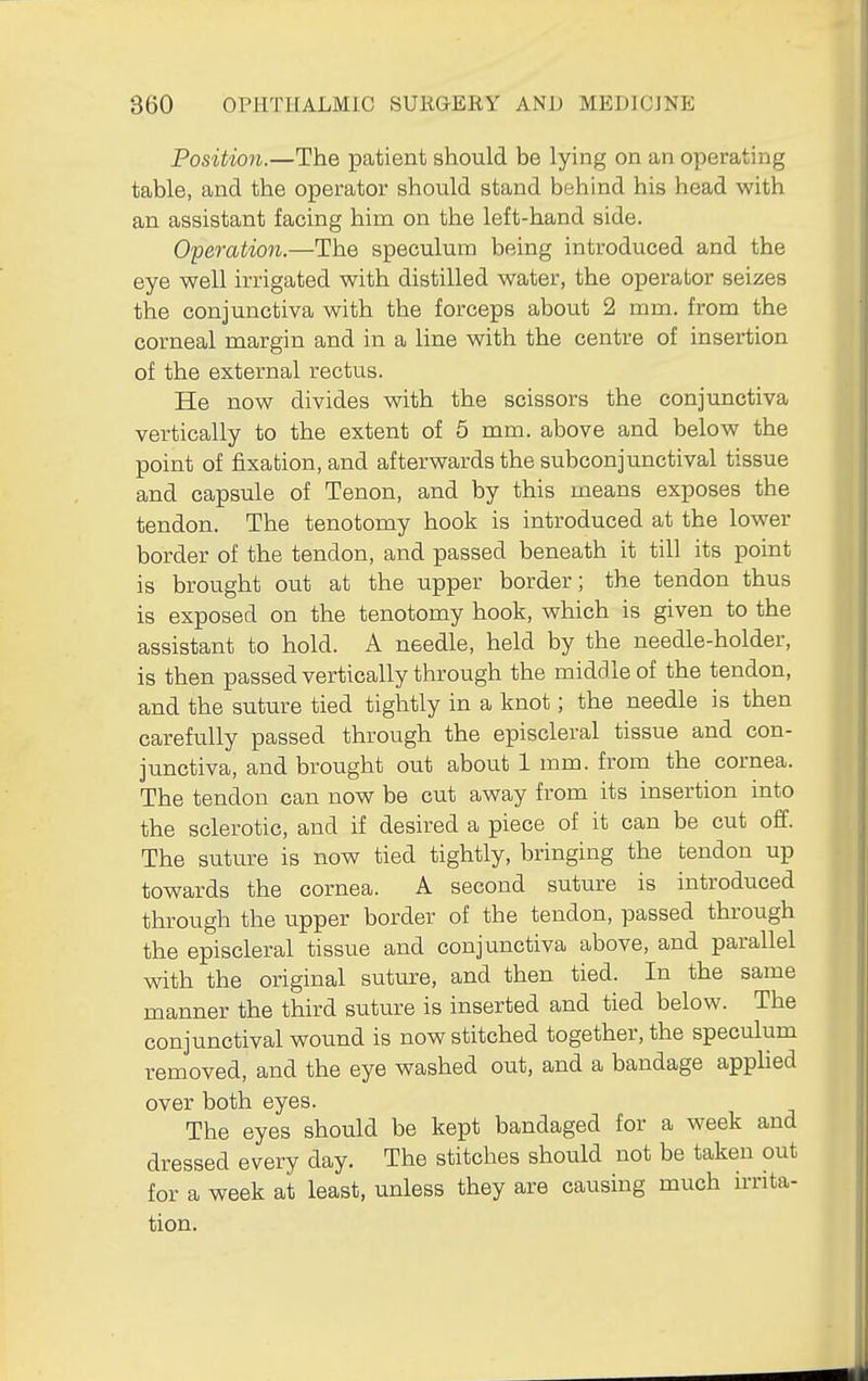 Position.—The patient should be lying on an operating table, and the operator should stand behind his head with an assistant facing him on the left-hand side. Operation.—The speculum being introduced and the eye well irrigated with distilled water, the operator seizes the conjunctiva with the forceps about 2 mm. from the corneal margin and in a line with the centre of insertion of the external rectus. He now divides with the scissors the conjunctiva vertically to the extent of 5 mm. above and below the point of fixation, and afterwards the subconjunctival tissue and capsule of Tenon, and by this means exposes the tendon. The tenotomy hook is introduced at the lower border of the tendon, and passed beneath it till its point is brought out at the upper border; the tendon thus is exposed on the tenotomy hook, which is given to the assistant to hold. A needle, held by the needle-holder, is then passed vertically through the middle of the tendon, and the suture tied tightly in a knot; the needle is then carefully passed through the episcleral tissue and con- junctiva, and brought out about 1 mm. from the cornea. The tendon can now be cut away from its insertion into the sclerotic, and if desired a piece of it can be cut off. The suture is now tied tightly, bringing the tendon up towards the cornea. A second suture is introduced through the upper border of the tendon, passed through the episcleral tissue and conjunctiva above, and parallel with the original suture, and then tied. In the same manner the third suture is inserted and tied below. The conjunctival wound is now stitched together, the speculum removed, and the eye washed out, and a bandage apphed over both eyes. The eyes should be kept bandaged for a week and dressed every day. The stitches should not be taken out for a week at least, unless they are causing much irrita- tion.