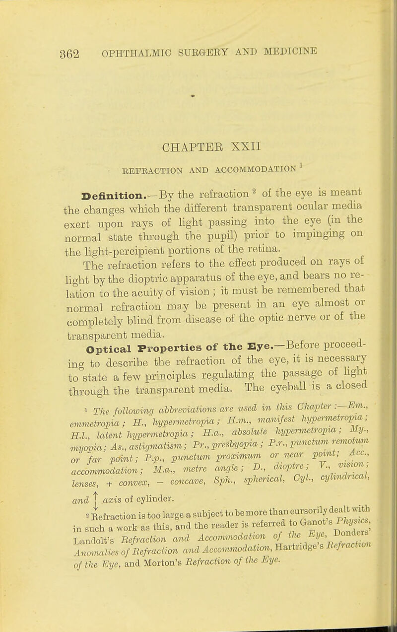 CHAPTER XXII • EEFEACTION AND ACCOMMODATION ' Definition.—By the refraction ^ of the eye is meant the changes which the different transparent ocular media exert upon rays of Hght passing into the eye (in the normal state through the pupil) prior to impinging on the light-percipient portions of the retina. The refraction refers to the effect produced on rays of hght by the dioptric apparatus of the eye, and bears no re- lation to the acuity of vision ; it must be remembered that normal refraction may be present in an eye almost or completely blind from disease of the optic nerve or of the transparent media. Optical Properties of the Eye.—Before proceed- ing to describe the refraction of the eye, it is necessary to state a few principles regulating the passage of hght through the transparent media. The eyeball is a closed 1 The following abbreviations are used in this Chapter :—Em., emmetropia; H.,'hyper^netropia; H.m., manifest hypermetropia; H.I., latent hypermetropia; H.a., absolute hypermetropia; My., myopia; As., astigmatism; Pr., presbyopia ; P,:, pi^mtum renwtum or far point; P.p., punctum proximum or near point; Ace., aecommodaiion; M.a., metre angle; D., dioptre; V., vision lenses, -^ eonvex, - concave, Sph., spherical, Cyl, cylindrical, and t axis of cylinder. ^ Refraction is too large a snbject to be more ^^^^^ !^^^^ in such a work as tins, and the reader is referred to Ganot s , Landolt's Befraction and Accommodation of J^°^^^^^^^^^ Anomalies of Refraction and Accommodation, Hartndge s Eef^ action of the Eye, and Morton's Befraction of the Eye.