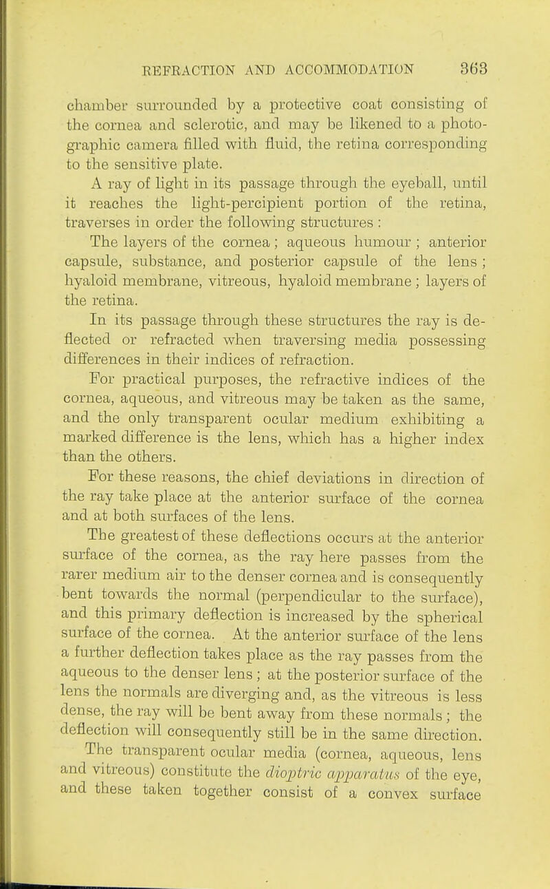 chamber surrounded by a protective coat consisting of the cornea and sclerotic, and may be likened to a photo- gi-aphic camera filled with fluid, the retina corresponding to the sensitive plate. A ray of light in its passage through the eyeball, until it reaches the light-percipient portion of the retina, traverses in order the following structures : The layers of the cornea ; aqueous humour ; anterior capsule, substance, and posterior capsule of the lens ; hyaloid membrane, vitreous, hyaloid membrane ; layers of the retina. In its passage through these structures the ray is de- flected or refracted when traversing media possessing difi^erences in their indices of refraction. For practical purposes, the refractive indices of the cornea, aqueous, and vitreous may be taken as the same, and the only transparent ocular medium exhibiting a marked difference is the lens, which has a higher index than the others. For these reasons, the chief deviations in direction of the ray take place at the anterior svttface of the cornea and at both surfaces of the lens. The greatest of these deflections occurs at the anterior surface of the cornea, as the ray here passes from the rarer medium air to the denser cornea and is consequently bent towards the normal (perpendicular to the surface), and this primary deflection is increased by the spherical surface of the cornea. At the anterior surface of the lens a further deflection takes place as the ray passes from the aqueous to the denser lens ; at the posterior surface of the lens the normals are diverging and, as the vitreous is less dense, the ray will be bent away from these normals ; the deflection will consequently still be in the same direction. The transparent ocular media (cornea, aqueous, lens and vitreous) constitute the dioptric apparaiUH of the eye, and these taken together consist of a convex surface