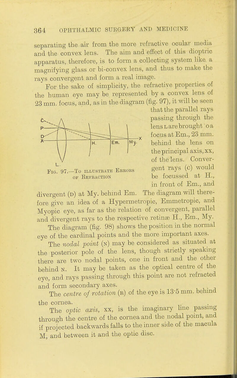 —To ILLUSTKATE BeBOES OF Refeaction separating the. air from the more refractive ocular media and the convex lens. The aim and effect of this dioptric apparatus, therefore, is to form a collecting system like, a magnifying glass or bi-convex lens, and thus to make the rays convergent and form a real image. For the sake of simplicity, the refractive properties of the human eye may be represented by a convex lens of 23 mm. focus, and, as in the diagram (fig. 97), it will be seen that the parallel rays passing through the lens L are brought' o a focus at Em., 23 mm. behind the lens on the principal axis,xx, of the lens. Conver- gent rays (c) would be focussed at H., in front of Em., and divergent (d) at My. behmd Em. The diagram will there- fore give an idea of a Hypermetropic, Emmetropic, and Myopic eye, as far as the relation of convergent, parallel and divergent rays to the respective retinge H., Em., My. The diagram (fig. 98) shows the position in the normal eye of the cardinal points and the more important axes. The nodal point (n) may be considered as situated at the posterior pole of the lens, though strictly speaking there are two nodal points, one in front and the other behind n. It may be taken as the optical centre of the eye, and rays passing through this point are not refracted and form secondary axes. The centre of rotation (e) of the eye is 13-5 mm. behmd the cornea. The optic axis, xx, is the imaginary hne passmg through the centre of the cornea and the nodal point, and if projected backwards falls to the inner side of the macula M, and between it and the optic disc.