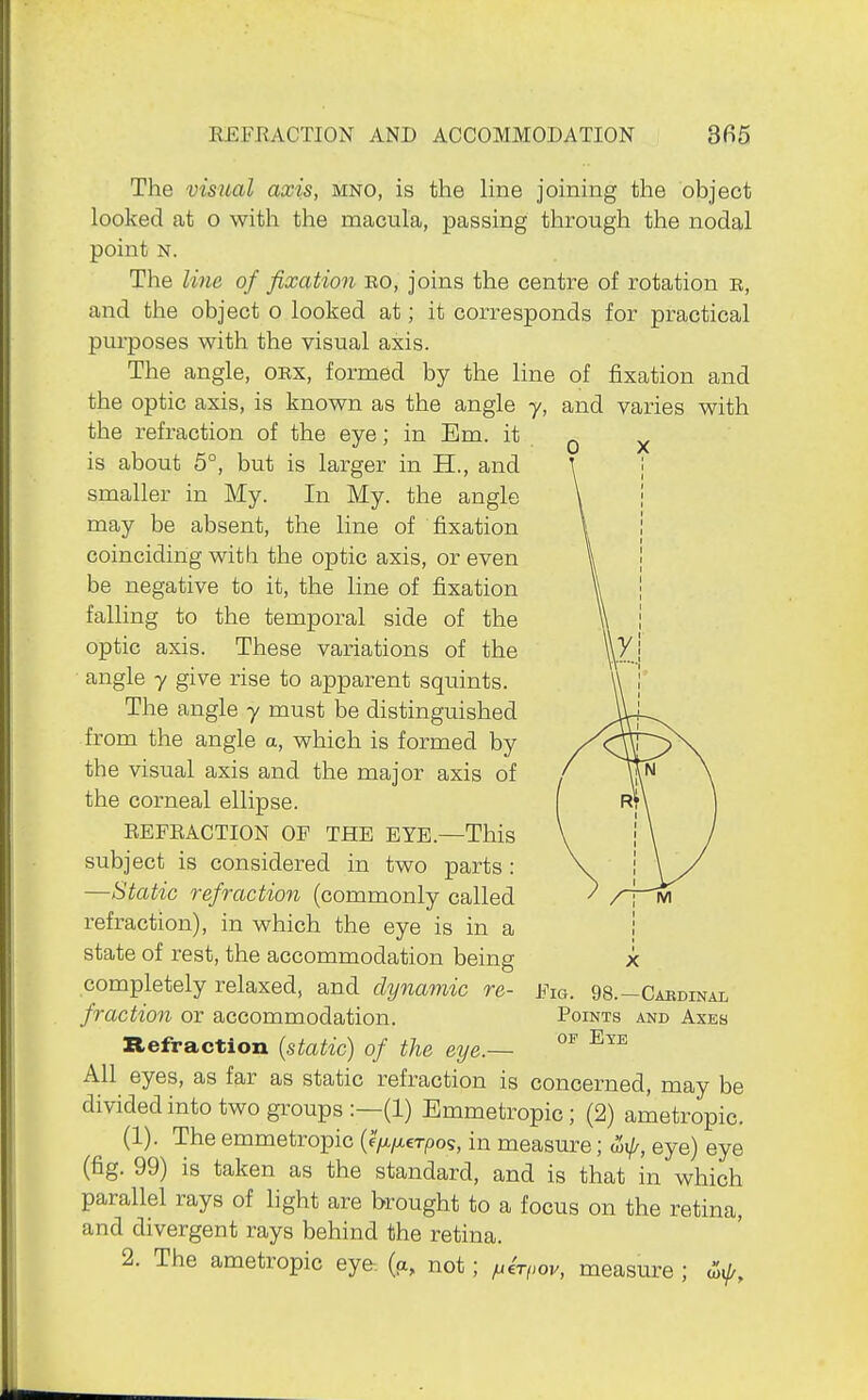 The visual axis, mno, is the line joining the object looked at o with the macula, passing through the nodal point N. The li7ie of fixation ro, joins the centre of rotation e, and the object o looked at; it corresponds for practical purposes with the visual axis. The angle, orx, formed by the line of fixation and the optic axis, is known as the angle y, and varies with the refraction of the eye; in Em. it ^ is about 5°, but is larger in H., and smaller in My. In My. the angle may be absent, the line of fixation coinciding with the optic axis, or even be negative to it, the line of fixation falling to the temporal side of the optic axis. These variations of the angle y give rise to apparent squints. The angle y must be distinguished from the angle a, which is formed by the visual axis and the major axis of the corneal ellipse. EEFRACTION OF THE EYE.—This subject is considered in two parts : —Static refraction (commonly called refraction), in which the eye is in a state of rest, the accommodation being completely relaxed, and dynamic re- fraction or accommodation. Refraction {static) of the eye.— All eyes, as far as static refraction is concerned, may be divided into two groups :—(1) Emmetropic; (2) arnetropic. (1). The emmetropic (f/j^/^erpos, in measure; ^, eye) eye (fig. 99) is taken as the standard, and is that in which parallel rays of light are brought to a focus on the retina, and divergent rays behind the retina. 2. The ametropic eye. (ci, not; f^irpov, measure ; Fig. 98.—Caedinal Points and Axes OF Eye