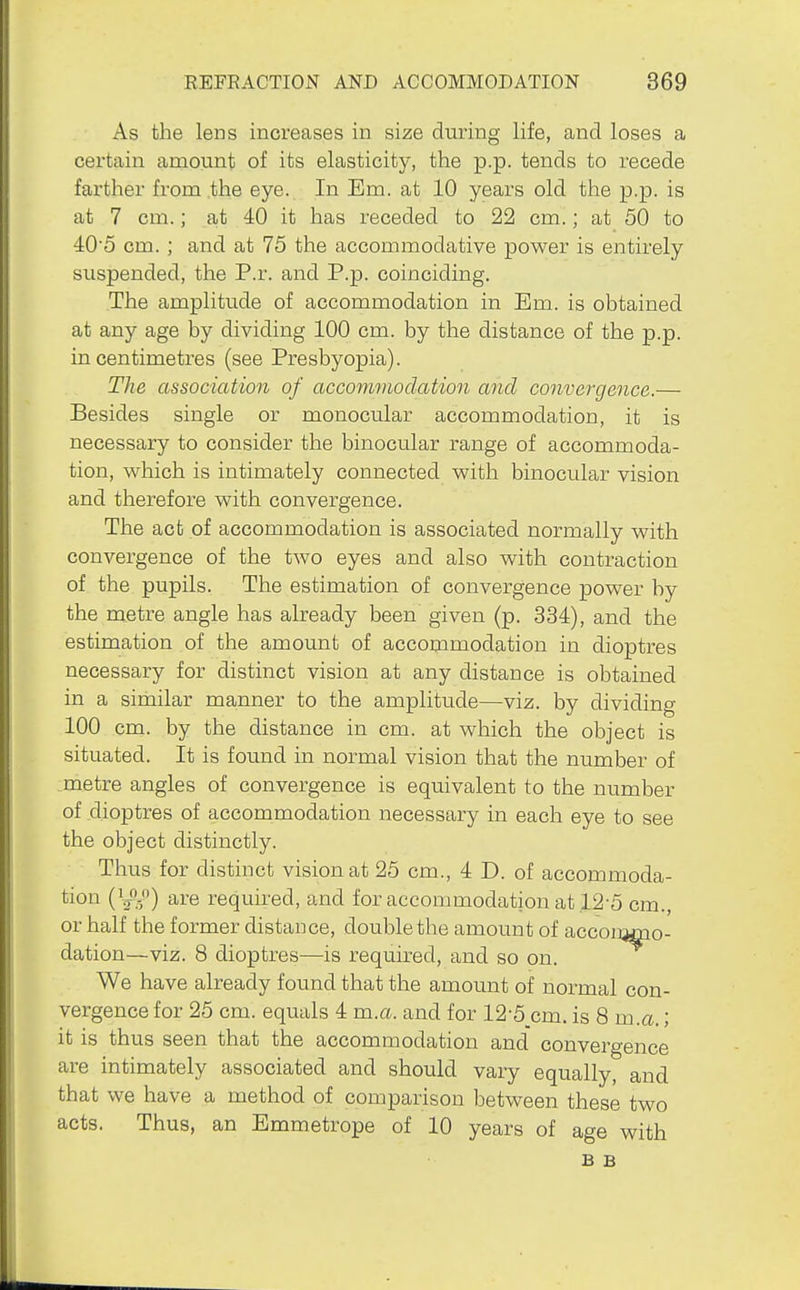 As the lens increases in size during life, and loses a certain amount of its elasticity, the p.p. tends to recede farther from .the eye. In Em. at 10 years old the p.p. is at 7 cm.; at 40 it has receded to 22 cm.; at 50 to 40'5 cm. ; and at 75 the accommodative power is entirely suspended, the P.r. and P.p. coinciding. The amplitude of accommodation in Em. is obtained at any age by dividing 100 cm. by the distance of the p.p. in centimetres (see Presbyopia). The association of accommodation and convergence.— Besides single or monocular accommodation, it is necessary to consider the binocular range of accommoda- tion, which is intimately connected with binocular vision and therefore with convergence. The act of accommodation is associated normally with convergence of the two eyes and also with contraction of the pupils. The estimation of convergence power by the metre angle has already been given (p. 334), and the estimation of the amount of accommodation in dioptres necessary for distinct vision at any distance is obtained in a similar manner to the amplitude—viz. by dividing 100 cm. by the distance in cm. at which the object is situated. It is found in normal vision that the number of metre angles of convergence is equivalent to the number of dioptres of accommodation necessary in each eye to see the object distinctly. Thus for distinct vision at 25 cm., 4 D. of accommoda- tion {^-^S>) are required, and for accommodation at 12-5 cm., or half the former distance, double the amount of acconwno- dation—viz. 8 dioptres—is required, and so on. We have already found that the amount of normal con- vergence for 25 cm. equals 4 m.a. and for 12-5 cm. is 8 m.a.; it is thus seen that the accommodation and convergence are intimately associated and should vary equally, and that we have a method of comparison between these two acts. Thus, an Emmetrope of 10 years of age with B B