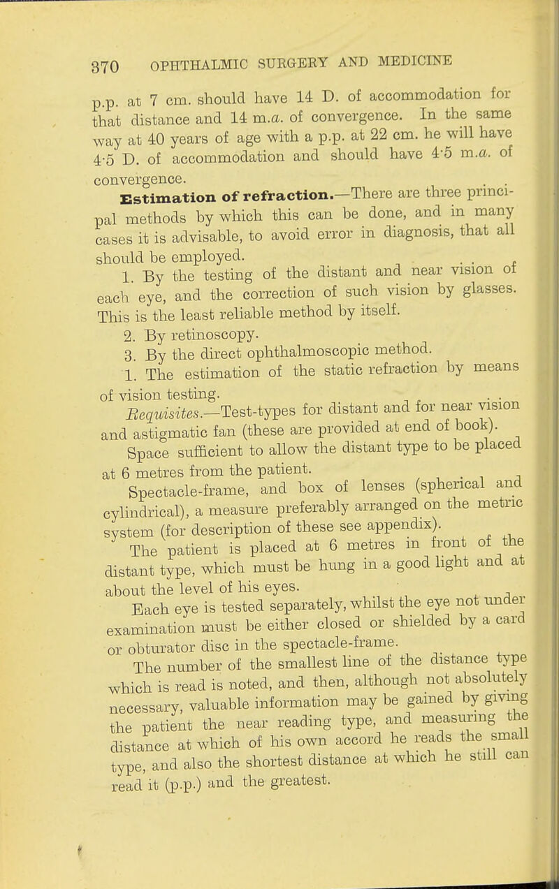 p.p. at 7 cm. should have 14 D. of accommodation for that distance and 14 m.a. of convergence. In the same way at 40 years of age with a p.p. at 22 cm. he will have 4-5 D. of accommodation and should have 4-5 m.a. of convergence. . . Estimation of refraction.—There are three prmci- pal methods by which this can be done, and in many cases it is advisable, to avoid error in diagnosis, that all should be employed. , . 1 By the testing of the distant and near vision ot each eye, and the correction of such vision by glasses. This is the least reliable method by itself. 2. By retinoscopy. 3 By the dhrect ophthalmoscopic method. l' The estimation of the static refraction by means of vision testing. Bequisites.-Test-tjves for distant and for near vision and astigmatic fan (these are provided at end of book). Space sufficient to allow the distant type to be placed at 6 metres from the patient. , . , j Spectacle-frame, and box of lenses (sphencal and cylindrical), a measure preferably arranged on the metric svstem (for description of these see appendix). The patient is placed at 6 metres in front of the distant type, which must be hung in a good light and at about the level of his eyes. Bach eye is tested separately, whilst the eye not under examination must be either closed or shielded by a card or obtiirator disc in the spectacle-frame. The number of the smallest line of the distance type which is read is noted, and then, although not absolutely necessary, valuable information may be gamed by gmng the patient the near reading type, and measuring the distance at which of his own accord he reads the sma type, and also the shortest distance at which he still can read'it (p.p.) and the greatest.