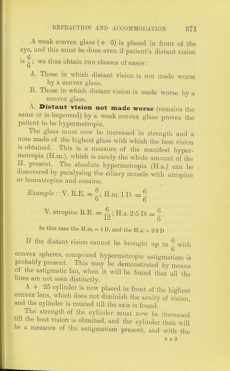 A weak convex glass (+ -5) is placed in front of the eye, and this must be done even if patient's distant vision is g; we thus obtain two classes of cases : A. Those in which distant vision is not made worse by a convex glass. B. Those in which distant vision is made worse by a convex glass. A. Distant vision not made worse (remains the same or is improved) by a weak convex glass proves the patient to be hypermetropic. The glass must now be increased in strength and a note made of the highest glass with which the best vision IS obtained. This is a measure of the manifest hyper- metropia (H.m.), which is rarely the whole amount of the H. present. The absolute hypermetropia (H.a.) can be discovered by paralysing the ciliary muscle with atropine or homatropine and cocaine. Example : V. E.E. = ^; H.m 1 D = ? 6 ■ 6' V. atropine E.E. = 4; H.a. 2-5 D. = ^ 12 6 In this case the H.m. = 1 D, and the H.a. = 2-5 D If the distant vision cannot be brought up to ^ with convex spheres, compound hypermetropic astigmatism is probably present. This may be demonstrated by means of the astigmatic fan, when it will be found that aU the lines are not seen distinctly. A + -25 cylinder is now placed in front of the highest convex lens, which does not diminish the acuity of vision and the cylinder is rotated till the axis is found. The strength of the cylinder must now be increased till the best vision is obtained, and the cylinder then will be a measure of the astigmatism present, and with the B B 2