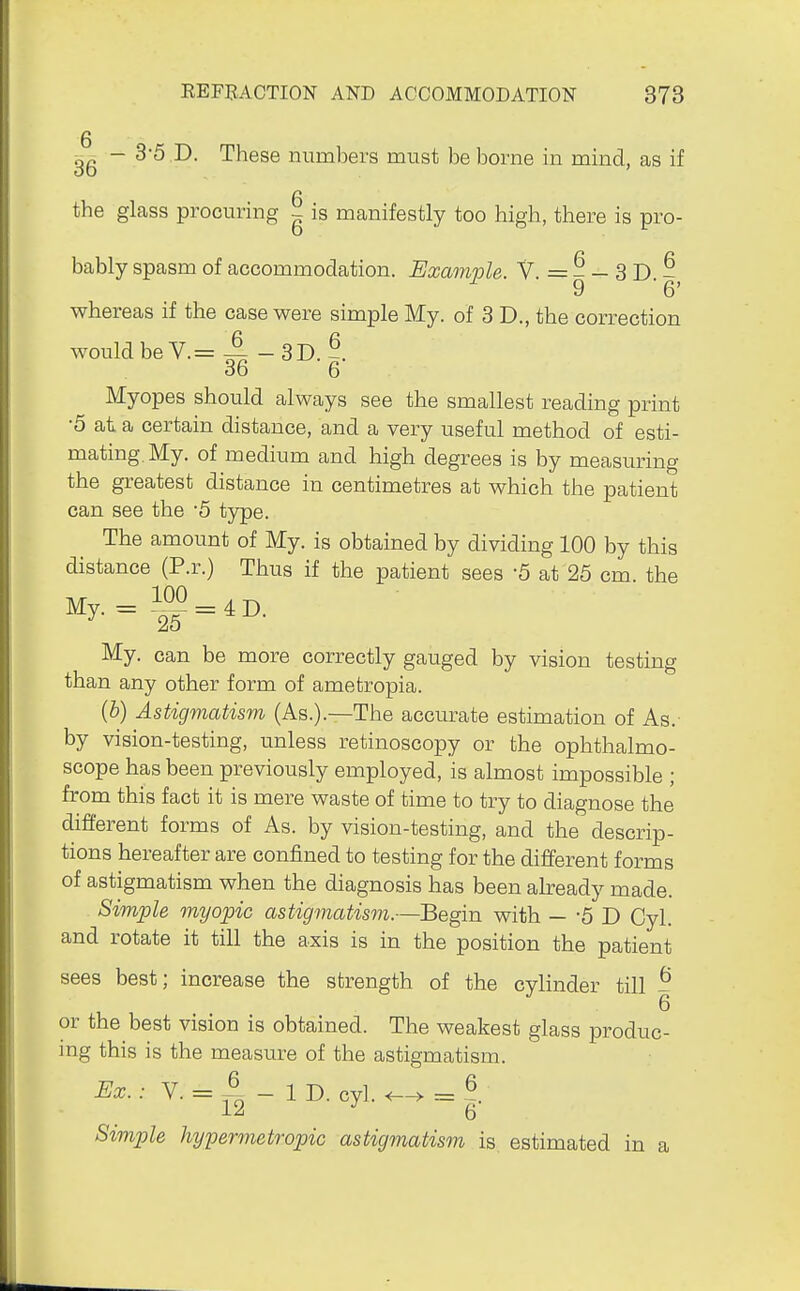 g 36 ~ ^'^ ^- These numbers must be borne in mind, as if the glass procuring - is manifestly too high, there is pro- bably spasm of accommodation. Example. V. = - - 3 D - ^ 9 '6' whereas if the case were simple My. of 3 D., the correction would be V.= A - 3D.-. 36 6 Myopes should always see the smallest reading print •5 at a certain distance, and a very useful method of esti- mating. My. of medium and high degrees is by measuring the greatest distance in centimetres at which the patient can see the '5 type. The amount of My. is obtained by dividing 100 by this distance (P.r.) Thus if the patient sees -5 at 26 cm. the 100 , My. can be more correctly gauged by vision testing than any other form of ametropia. (b) Astigmatism (As.).—The accurate estimation of As.- by vision-testing, unless retinoscopy or the ophthalmo- scope has been previously employed, is almost impossible ; from this fact it is mere waste of time to try to diagnose the different forms of As. by vision-testing, and the descrip- tions hereafter are confined to testing for the different forms of astigmatism when the diagnosis has been already made. Simple myopic astigmatism.—Begin with —-5 1) Cyl. and rotate it till the axis is in the position the patient sees best; increase the strength of the cylinder till - or the best vision is obtained. The weakest glass produc- mg this is the measure of the astigmatism. Ex.; V. = ^ - 1 D. cyl. = | Simple hypermetropic astigmatism is estimated in a