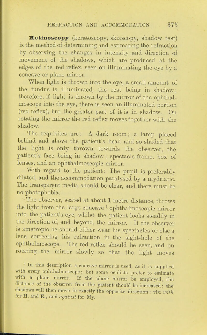 Retinoscopy (keratoscopy, skiascopy, shadow test) is the method of determining and estimating the refraction by observing the changes in intensity and direction of movement of the shadow^s, v^hich are produced at the edges of the red reflex, seen on ilkiminating the eye by a concave or plane mirror. When hght is thrown into the eye, a small amount of the fundus is illuminated, the rest being in shadow; therefore, if light is thrown by the mirror of the ophthal- moscope into the eye, there is seen an illuminated portion (red reflex), but the greater part of it is in shadow. On rotating the mirror the red reflex moves together with the shadow. The requisites are: A dark room; a lamp placed behind and above the patient's head and so shaded that the light is only thrown towards the observer, the patient's face being in shadow; spectacle-frame, box of lenses, and an ophthalmoscopic mirror. With regard to the patient: The pupil is preferably dilated, and the accommodation paralysed by a mydriatic. The transparent media should be clear, and there must be no photophobia. The observer, seated at about 1 metre distance, throws the light from the large concave ' ophthalmoscopic muTor into the patient's eye, whilst the patient looks steadily in the direction of, and beyond, the mirror. If the observer is ametropic he should either wear his spectacles or else a lens correcting his refraction in the sight-hole of the ophthalmoscope. The red reflex should be seen, and on rotating the mirror slowly so that the light moves ' In this description a concave mirror is used, as it is supplied with every ophthalmoscope; but some oculists prefer to estimate with a plane mirror. If the plane mirror be employed, the distance of the observer from the patient should be increased; the shadows will then move in exactly the opposite direction : viz. ivith for H. and E., and against for My.