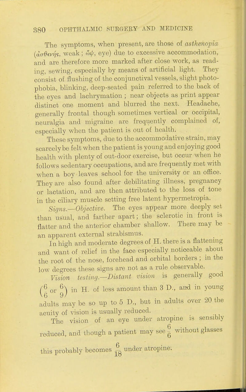 The symptoms, when present, are those of asthenopia {da-Oevri?, weak ; (oij/, eye) due to excessive accommodation, and are therefore more marked after close work, as read- ing, sewing, especially by means of artificial light. They consist of flushing of the conjunctival vessels, slight photo- phobia, blinking, deep-seated pain referred to the iDack of the eyes and lachrymation ; near objects as print appear distinct one moment and blurred the next. Headache, generally frontal though sometimes vertical or occipital, neuralgia and migraine are frequently complained of, especially when the patient is out of health. These symptoms, due to the accommodative strain, may scarcely be felt when the patient is young and enjoying good health with plenty of out-door exercise, but occur when he follows sedentary occupations, and are frequently met with when a boy leaves school for the university or an office. They are also found after debihtating illness, pregnancy or lactation, and are then attributed to the loss of tone in the cihary muscle setting free latent hypermetropia. Signs.—Objective. The eyes appear more deeply set than usual, and farther apart; the sclerotic in front is flatter and the anterior chamber shaUow. There may be an apparent external strabismus. In high and moderate degrees of H. there is a flattemng and want of relief in the face especially noticeable about the root of the nose, forehead and orbital borders ; in the low degrees these signs are not as a rule observable. Vision testing.—Distant vision is generally good or in H. of less amount than 3 D., and in young adults may be so up to 6 D., but in adults over 20 the acuity of vision is usually reduced. The vision of an eye under atropme is sensibly reduced, and though a patient may see ^ without glasses n this probably becomes under atropine.