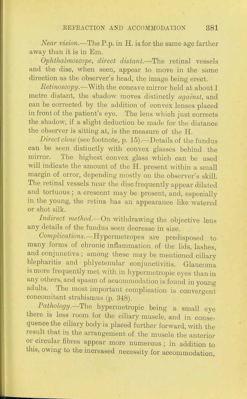 Near vision.—The P.p. in H. is for the same age farther away than it is in Em. Ophthalmoscope, direct distant.—The retinal vessels and the disc, when seen, appear to move in the same direction as the observer's head, the image being erect. Betinoscopy.—With the concave mirror held at about 1 metre distant, the shadow moves distinctly agaifist, and can be corrected by the addition of convex lenses placed in front of the patient's eye. The lens which just corrects the shadow, if a slight deduction be made for the distance the observer is sitting at, is the measure of the H. Direct close (see footnote, p. 15).—Details of the fundus can be seen distinctly with convex glasses behind the mirror. The highest convex glass which can be used will indicate the amount of the H. present within a smaU margin of error, depending mostly on the observer's skill. The retinal vessels near the disc frequently appear dilated and tortuous ; a crescent may be present, and, especially in the young, the retina has an appearance like watered or shot silk. Indirect method.—On withdrawing the objective lens any details of the fundus seen decrease in size. Comp/icai^ows.—Hypermetropes are predisposed to many forms of chronic inflammation of the hds, lashes, and conjunctiva; among these may be mentioned ciliary blepharitis and phlyctenular conjunctivitis. Glaucoma is more frequently met with in hypermetropic eyes than in any others, and spasm of accommodation is found in young adults. The most important complication is convergent concomitant strabismus (p. 348). Pathology.—The hypermetropic being a small eye there is less room for the ciliary muscle, and in conse- quence the ciliary body is placed further forward, with the result that in the arrangement of the muscle the anterio]' or circular fibres appear more numerous ; in addition to this, owing to the increased necessity for accommodation.