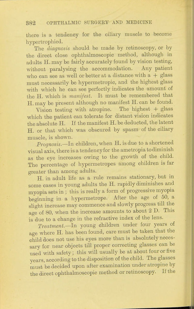 there is a tendency for the ciliary muscle to become hypertrophied. The diagnosis should be made by retinoscopy, or by the direct close ophthalmoscopic method, although in adults H. may be fairly accurately found by vision testing, without paralysing the accommodation. Any patient who can see as well or better at a distance with a + glass must necessarily be hypermetropic, and the highest glass with which he can see perfectly indicates the amount of the H. which is manifest. It must be remembered that H. may be present although no manifest H. can be found. Vision testing with atropine. The highest + glass which the patient can tolerate for distant vision indicates the absolute H. If the manifest H. be deducted, the latent H. or that which was obscured by spasm of the cihary muscle, is shown. Prognosis.—In children, when H. is due to a shortened visual axis, there is a tendency for the ametropia to diminish as the eye increa.ses owing to the growth of the child. The percentage of bypermetropes among children is far greater than among adults. H. in adult life as a rule remains stationary, but in some cases in young adults the H. rapidly diminishes and myopia sets in ; this is really a form of progressive myopia beginning in a hypermetrope. After the age of 50, a slight increase may commence and slowly progress till the age of 80, when the increase amounts to about 2 D. This is due to a change in the refractive index of the lens. Treatvient.—ln young children under four years of age where H. has been found, care must be taken that the child does not use his eyes more than is absolutely neces- sary for near objects till proper correcting glasses can be used with safety ; this will usually be at about fom- or five years, according to the disposition of the child. The glasses must be decided upon after examination under atropine by the direct ophthalmoscopic method or retinoscopy. If the