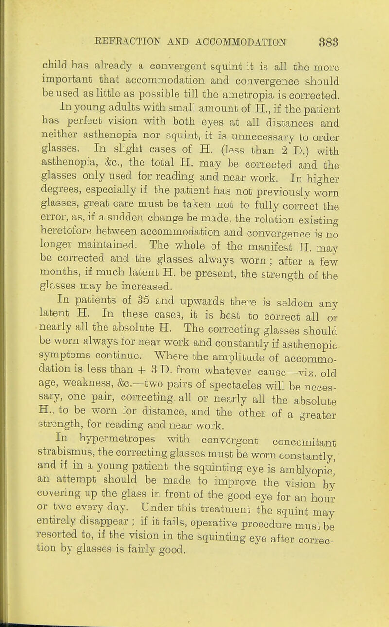 child has ah-eady a convergent squint it is all the more important that accommodation and convergence should be used as little as possible till the ametropia is corrected. In young adults with small amount of H., if the patient has perfect vision with both eyes at all distances and neither asthenopia nor squint, it is unnecessary to order glasses. In slight cases of H. (less than 2 D.) with asthenopia, &c., the total H. may be corrected and the glasses only used for reading and near work. In higher degrees, especially if the patient has not previously worn glasses, great care must be taken not to fully correct the error, as, if a sudden change be made, the relation existing heretofore between accommodation and convergence is no longer maintained. The whole of the manifest H. may be corrected and the glasses always worn ; after a few months, if much latent H. be present, the strength of the glasses may be increased. In patients of 35 and upwards there is seldom any latent IL In these cases, it is best to correct all or nearly all the absolute H. The correcting glasses should be worn always for near work and constantly if asthenopic symptoms continue. Where the amplitude of accommo- dation is less than + 3 D. from whatever cause—viz. old age, weakness, &c.—two pairs of spectacles will be neces- sary, one pair, correcting, all or nearly all the absolute H., to be worn for distance, and the other of a greater strength, for reading and near work. In hypermetropes with convergent concomitant strabismus, the correcting glasses must be worn constantly, and if in a young patient the squinting eye is amblyopic,' an attempt should be made to improve the vision by covering up the glass in front of the good eye for an hour or two every day. Under this treatment the squint may entirely disappear ; if it fails, operative procedure must be resorted to, if the vision in the squinting eye after correc- tion by glasses is fairly good.