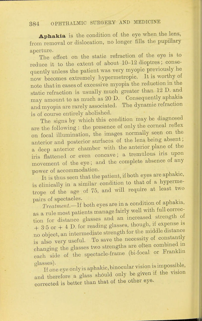 Aphakia is the condition of the eye when the lens, from removal or dislocation, no longer fills the pupillary aperture. The effect on the static refraction of the eye is to reduce it to the extent of about 10-12 dioptres; conse- quently unless the patient was very myopic previously he now becomes extremely hypermetropic. It is worthy of note that in cases of excessive myopia the reduction in the static refraction is usually much greater than 12 D. and may amount to as much as 20 D. Consequently aphakia and myopia are rarely associated. The dynamic refraction is of course entirely abolished. The signs by which this condition may be diagnosed are the following : the presence of only the corneal reQex on focal illumination, the images normally seen on the anterior and posterior sm^faces of the lens being absent; a deep anterior chamber with the anterior plane of the iris flattened or even concave; a tremulous iris upon movement of the eye; and the complete absence of any power of accommodation. . It is thus seen that the patient, if both eyes are aphakic, is clinically in a similar condition to that of a hyperme- trope of the age of 75, and will require at least two pairs of spectacles. Treatment.-li both eyes are in a condition of aphakia, as a rule most patients manage fairly well with full coitcc- tion for distance glasses and an increased strength oi + 3-5 or + 4 D. for reading glasses, though, if expense is no object, an intermediate strength for the middle distance is also very useful. To save the necessity of constantly changing the glasses two strengths are often combined m each Se of the spectacle-frame (bi-focal or Frankhn iTone eye only is aphakic, binocular vision is impossible, and therefore a glass should only be given if the vision corrected is better than that of the other eye.