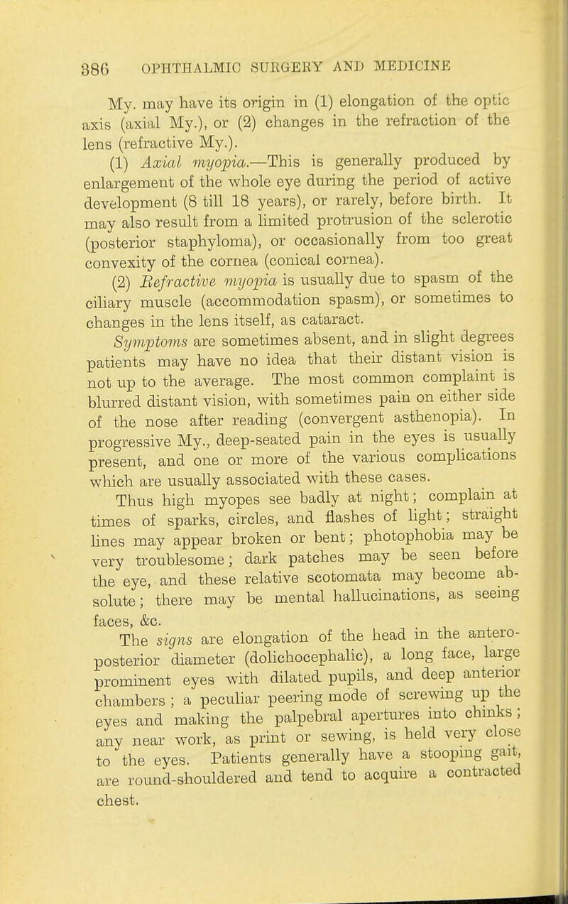 My. may have its origin in (1) elongation of the optic axis (axial My.), or (2) changes in the refraction of the lens (refractive My.). (1) Axial myopia.—This is generally produced by enlargement of the whole eye during the period of active development (8 till 18 years), or rarely, before birth. It may also result from a hmited protrusion of the sclerotic (posterior staphyloma), or occasionally from too great convexity of the cornea (conical cornea). (2) Befractive myopia is usually due to spasm of the cihary muscle (accommodation spasm), or sometimes to changes in the lens itself, as cataract. Symptovis are sometimes absent, and in slight degrees patients may have no idea that their distant vision is not up to the average. The most common complaint^ is blurred distant vision, with sometimes pain on either side of the nose after reading (convergent asthenopia). In progressive My., deep-seated pain in the eyes is usually present, and one or more of the various complications which are usually associated with these cases. Thus high myopes see badly at night; complain at times of sparks, circles, and flashes of hght; straight lines may appear broken or bent; photophobia may be very troublesome; dark patches may be seen before the eye, and these relative scotomata may become ab- solute ; there may be mental hallucinations, as seeing The signs are elongation of the head in the antero- posterior diameter (dolichocephalic), a long face, large prominent eyes with dilated pupils, and deep anterior chambers ; a pecuHar peering mode of screwing up the eyes and making the palpebral apertures mto chmks ; any near work, as print or sewing, is held very close to the eyes. Patients generally have a stoopmg gait, are round-shouldered and tend to acquii-e a contracted chest.