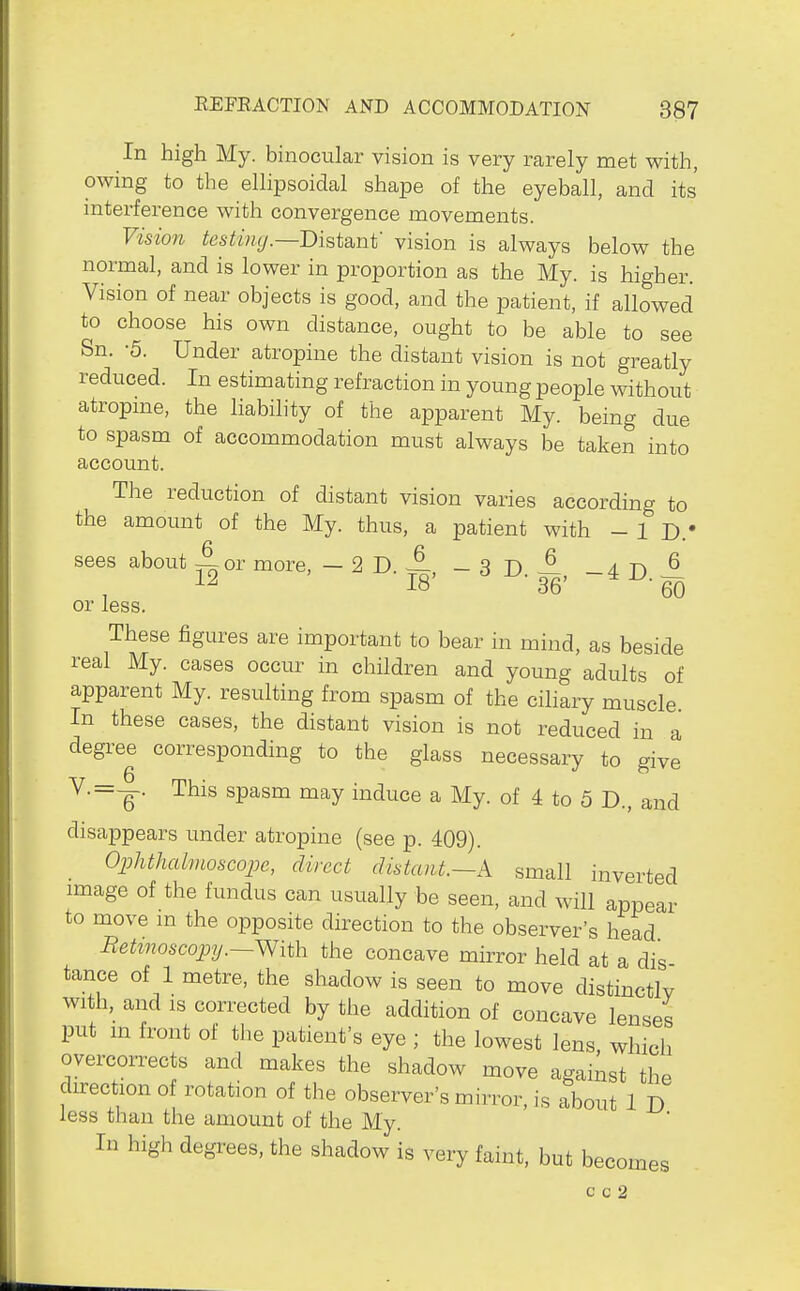 In high My. binocular vision is very rarely met with, owing to the ellipsoidal shape of the eyeball, and its interference with convergence movements. Vision testmg.—Bist&nt' vision is always below the normal, and is lower in proportion as the My. is higher. Vision of near objects is good, and the patient, if allowed to choose his own distance, ought to be able to see Sn. -5. Under atropine the distant vision is not greatly reduced. In estimating refraction in young people without atropme, the liability of the apparent My. being due to spasm of accommodation must always be taken into account. The reduction of distant vision varies according to the amount of the My. thus, a patient with - 1 D.' sees about ~ or more, —2D. — _3T)6 a t\ ^ 12 18' ^ -^-36' ~^^-66 or less. These figures are important to bear in mind, as beside real My. cases occur in children and young adults of apparent My. resulting from spasm of the ciliary muscle In these cases, the distant vision is not reduced in a degree corresponding to the glass necessary to give V.=—. This spasm may induce a My. of 4 to 5 D., and disappears under atropine (see p. 409). Ophthalmoscope, direct distant.—A small inverted image of the fundus can usually be seen, and will appear to move m the opposite direction to the observer's head Betmoscopy.—With the concave mirror held at a dis tance of 1 metre, the shadow is seen to move distinctlv with, and is corrected by the addition of concave lenses put m front of the patient's eye ; the lowest lens, which overcorrects and makes the shadow move against the direction of rotation of the observer's mirror, is about 1 D less than the amount of the My. In high degrees, the shadow is very faint, but becomes