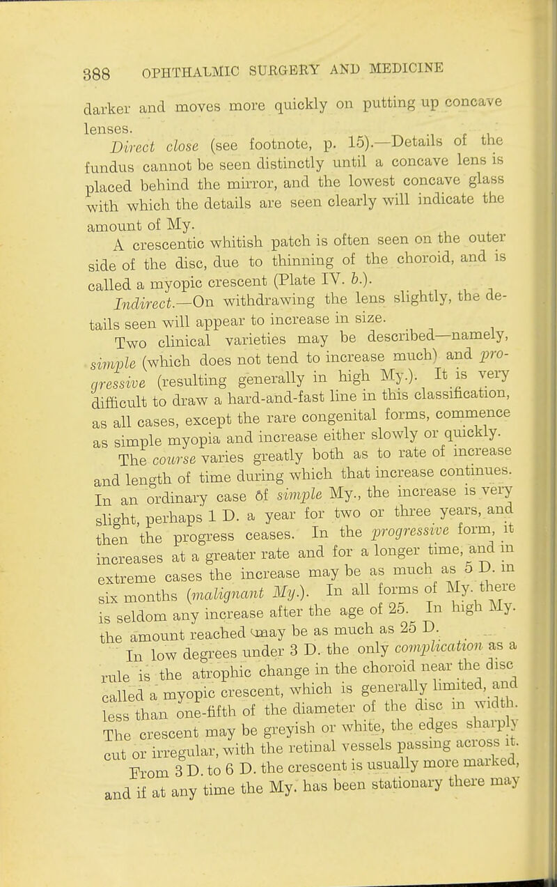 darker and moves more quickly on putting up concave lenses. Direct close (see footnote, p. 15).—Details of the fundus cannot be seen distinctly until a concave lens is placed behind the mirror, and the lowest concave glass with which the details are seen clearly will indicate the amount of My. A crescentic wiiitish patch is often seen on the outer side of the disc, due to thinning of the choroid, and is called a myopic crescent (Plate IV. b.). Indirect—On withdrawing the lens slightly, the de- tails seen will appear to increase in size. Two clinical varieties may be described—namely, simple (which does not tend to increase much) and ^jro- aressive (resulting generally in high My.). It is very difficult to draw a hard-and-fast line in this classification, as all cases, except the rare congenital forms, commence as simple myopia and increase either slowly or quickly. The course varies greatly both as to rate of mcrease and length of time during which that increase continues. In an ordinary case 6f simple My., the increase is very slight, perhaps 1 D. a year for two or thi-ee years, and tben the progress ceases. In the progressive form it increases at a greater rate and for a longer time, and m extreme cases the increase maybe as much as 5 D. m six months {malignant My.). In all orms of My. there is seldom any increase after the age of 25. In high My. the amount reacbed <jnay be as much as 25 D _. ■ In low degrees under 3 D. the only complication as a rule is the atrophic change in the choroid near the disc called a myopic crescent, which is generally limited, and ?e than one-fifth of the diameter of the disc m width. The crescent may be greyish or white, the edges sharply cut or irregular, with the retinal vessels passmg across it. l?rom 3 D to 6 D. the crescent is usually more marked, and if at any time the My. has been stationary thei-e may