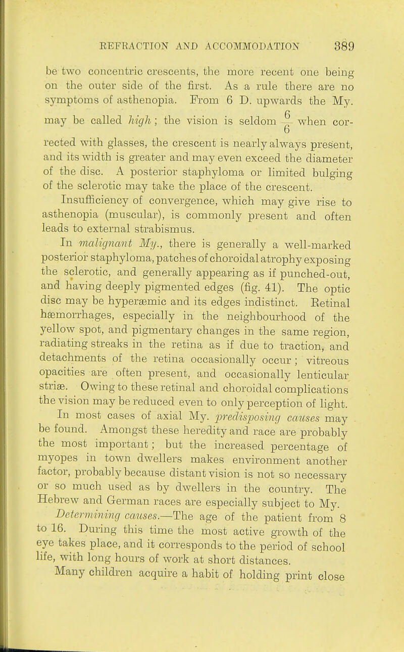 be two concentric crescents, the more recent one being on the outer side of the first. As a rule there are no symptoms of asthenopia. From 6 D. upwards the My. 6 may be called Jiicjh; the vision is seldom ~- when cor- 6 rected with glasses, the crescent is nearly always present, and its width is greater and may even exceed the diameter of the disc. A posterior staphyloma or limited bulging of the sclerotic may take the place of the crescent. Insufficiency of convergence, which may give rise to asthenopia (muscular), is commonly present and often leads to external strabismus. In malignant My., there is generally a well-marked posterior staphyloma, patches of choroidal atrophy exposing the sclerotic, and generally appearing as if punched-out, and having deeply pigmented edges (fig. 41). The optic disc may be hypersemic and its edges indistinct. Eetinal hemorrhages, especially in the neighbourhood of the yellow spot, and pigmentary changes in the same region, radiating streaks in the retina as if due to traction, and detachments of the retina occasionally occur ; vitreous opacities are often present, and occasionally lenticular striae. Owing to these retinal and choroidal complications the vision may be reduced even to only perception of light. In most cases of axial My. jjredisposing causes may be found. Amongst these heredity and race are probably the most important; but the increased percentage of myopes in town dwellers makes environment another factor, probably because distant vision is not so necessary or so much used as by dwellers in the country. The Hebrew and German races are especially subject to My. Detenmning causes.—The age of the patient from 8 to 16. During this time the most active growth of the eye takes place, and it corresponds to the period of school life, with long hours of work at short distances. Many children acquire a habit of holding print close