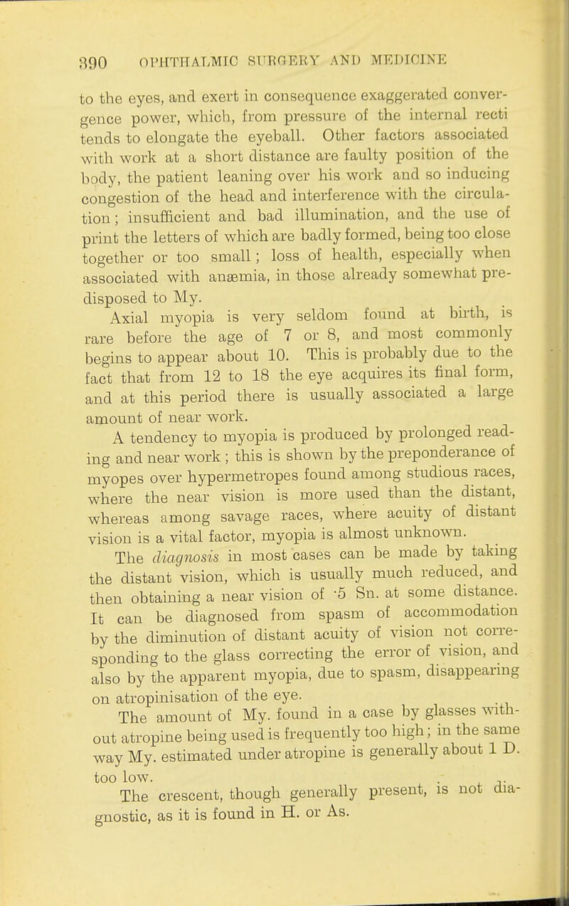 to the eyes, and exert in consequence exaggerated conver- gence power, which, from pressure of the internal recti tends to elongate the eyeball. Other factors associated with work at a short distance are faulty position of the body, the patient leaning over his work and so inducing congestion of the head and interference with the circula- tion; insufficient and bad illumination, and the use of print the letters of which are badly formed, being too close together or too small; loss of health, especially when associated with anaemia, in those already somewhat pre- disposed to My. Axial myopia is very seldom found at birth, is rare before the age of 7 or 8, and most commonly begins to appear about 10. This is probably due to the fact that from 12 to 18 the eye acquires its final form, and at this period there is usually associated a large amount of near work. A tendency to myopia is produced by prolonged read- ing and near work ; this is shown by the preponderance of myopes over hypermetropes found among studious races, where the near vision is more used than the distant, whereas among savage races, where acuity of distant vision is a vital factor, myopia is almost unknown. The diagnosis in most cases can be made by taking the distant vision, which is usually much reduced, and then obtaining a near vision of '5 Sn. at some distance. It can be diagnosed from spasm of accommodation by the diminution of distant acuity of vision not corre- sponding to the glass correcting the error of vision, and also by the apparent myopia, due to spasm, disappearing on atropinisation of the eye. The amount of My. found in a case by glasses with- out atropine being used is frequently too high; in the same way My. estimated under atropine is generally about 1 D. too low. . The crescent, though generally present, is not dia- gnostic, as it is found in H. or As.